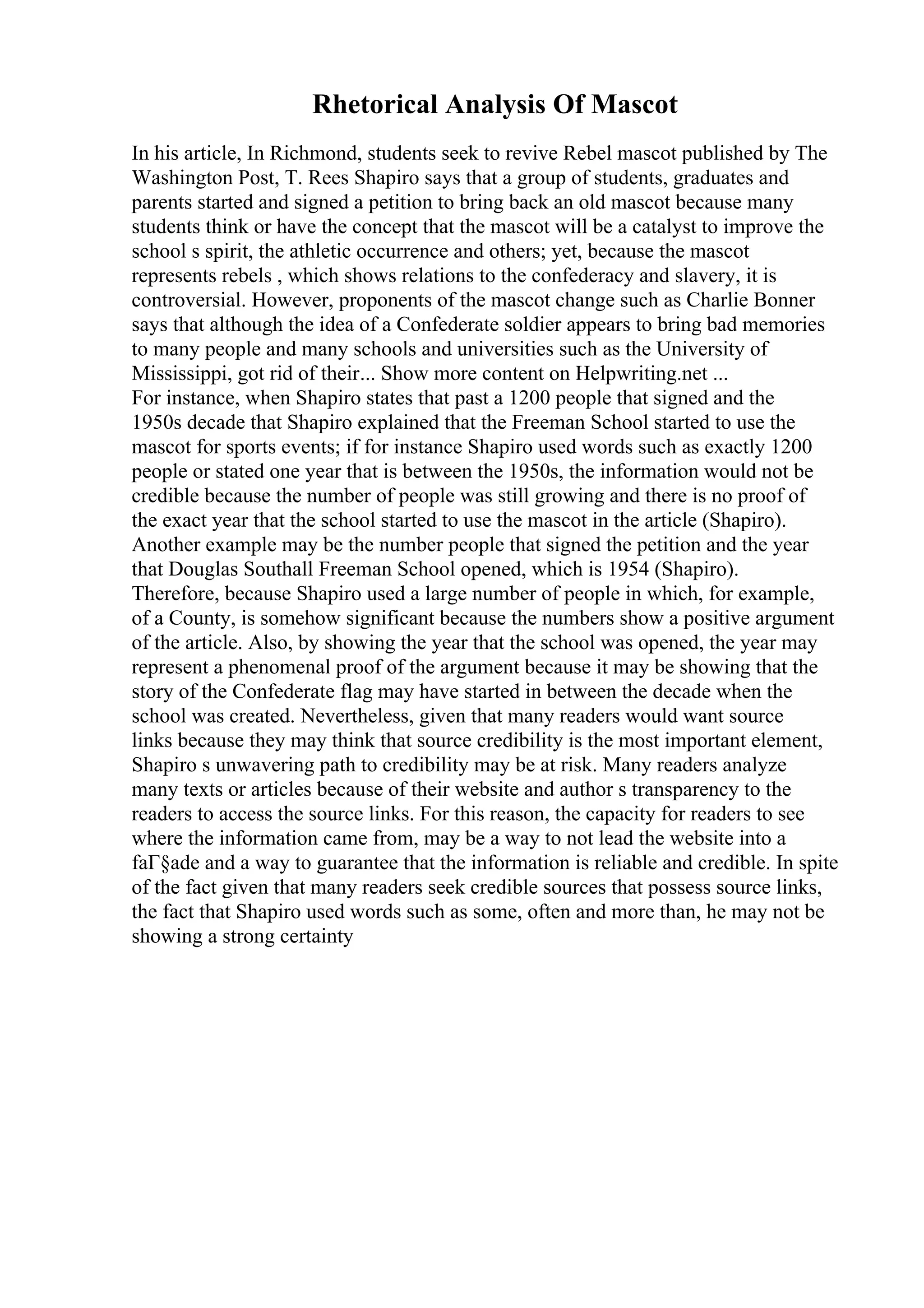 Rhetorical Analysis Of Mascot
In his article, In Richmond, students seek to revive Rebel mascot published by The
Washington Post, T. Rees Shapiro says that a group of students, graduates and
parents started and signed a petition to bring back an old mascot because many
students think or have the concept that the mascot will be a catalyst to improve the
school s spirit, the athletic occurrence and others; yet, because the mascot
represents rebels , which shows relations to the confederacy and slavery, it is
controversial. However, proponents of the mascot change such as Charlie Bonner
says that although the idea of a Confederate soldier appears to bring bad memories
to many people and many schools and universities such as the University of
Mississippi, got rid of their... Show more content on Helpwriting.net ...
For instance, when Shapiro states that past a 1200 people that signed and the
1950s decade that Shapiro explained that the Freeman School started to use the
mascot for sports events; if for instance Shapiro used words such as exactly 1200
people or stated one year that is between the 1950s, the information would not be
credible because the number of people was still growing and there is no proof of
the exact year that the school started to use the mascot in the article (Shapiro).
Another example may be the number people that signed the petition and the year
that Douglas Southall Freeman School opened, which is 1954 (Shapiro).
Therefore, because Shapiro used a large number of people in which, for example,
of a County, is somehow significant because the numbers show a positive argument
of the article. Also, by showing the year that the school was opened, the year may
represent a phenomenal proof of the argument because it may be showing that the
story of the Confederate flag may have started in between the decade when the
school was created. Nevertheless, given that many readers would want source
links because they may think that source credibility is the most important element,
Shapiro s unwavering path to credibility may be at risk. Many readers analyze
many texts or articles because of their website and author s transparency to the
readers to access the source links. For this reason, the capacity for readers to see
where the information came from, may be a way to not lead the website into a
faГ§ade and a way to guarantee that the information is reliable and credible. In spite
of the fact given that many readers seek credible sources that possess source links,
the fact that Shapiro used words such as some, often and more than, he may not be
showing a strong certainty
 