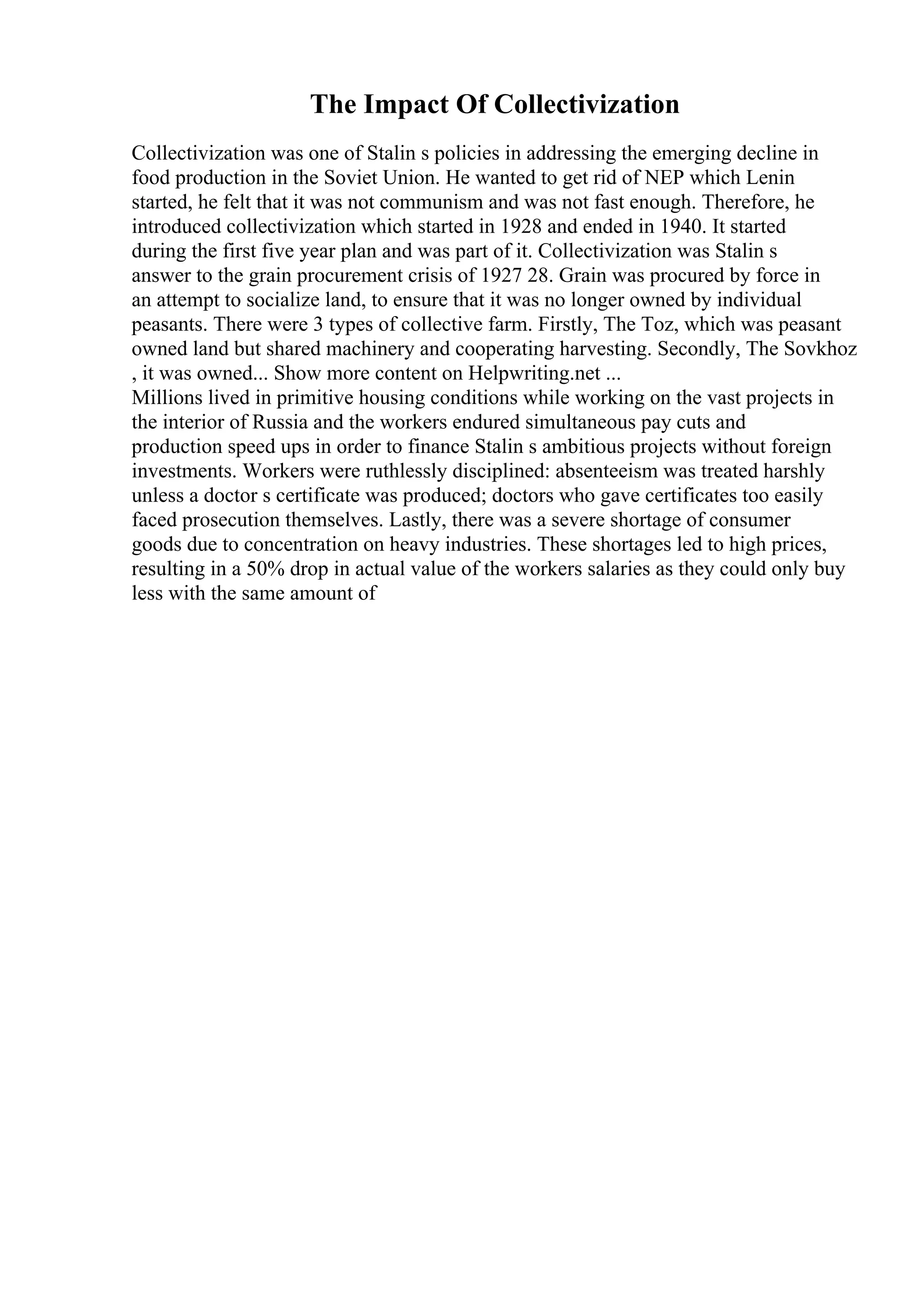 The Impact Of Collectivization
Collectivization was one of Stalin s policies in addressing the emerging decline in
food production in the Soviet Union. He wanted to get rid of NEP which Lenin
started, he felt that it was not communism and was not fast enough. Therefore, he
introduced collectivization which started in 1928 and ended in 1940. It started
during the first five year plan and was part of it. Collectivization was Stalin s
answer to the grain procurement crisis of 1927 28. Grain was procured by force in
an attempt to socialize land, to ensure that it was no longer owned by individual
peasants. There were 3 types of collective farm. Firstly, The Toz, which was peasant
owned land but shared machinery and cooperating harvesting. Secondly, The Sovkhoz
, it was owned... Show more content on Helpwriting.net ...
Millions lived in primitive housing conditions while working on the vast projects in
the interior of Russia and the workers endured simultaneous pay cuts and
production speed ups in order to finance Stalin s ambitious projects without foreign
investments. Workers were ruthlessly disciplined: absenteeism was treated harshly
unless a doctor s certificate was produced; doctors who gave certificates too easily
faced prosecution themselves. Lastly, there was a severe shortage of consumer
goods due to concentration on heavy industries. These shortages led to high prices,
resulting in a 50% drop in actual value of the workers salaries as they could only buy
less with the same amount of
 