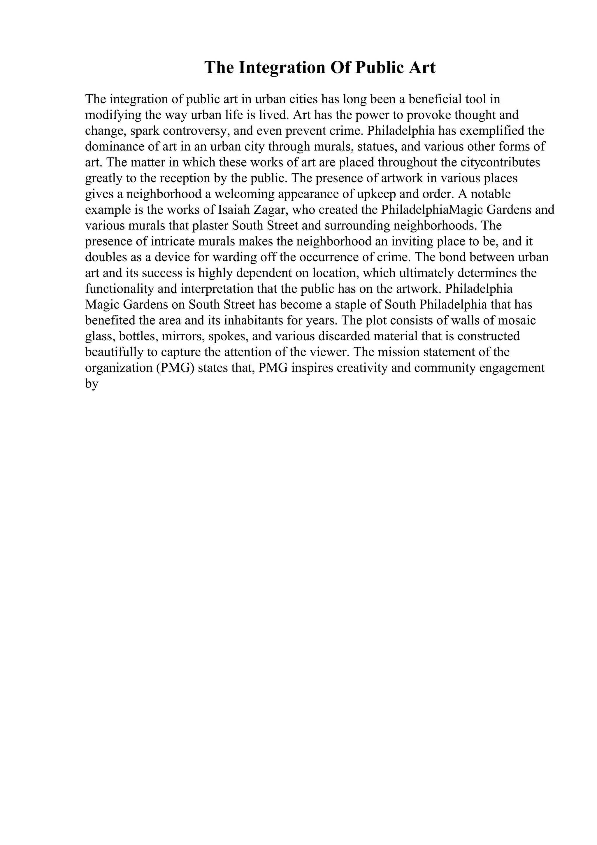 The Integration Of Public Art
The integration of public art in urban cities has long been a beneficial tool in
modifying the way urban life is lived. Art has the power to provoke thought and
change, spark controversy, and even prevent crime. Philadelphia has exemplified the
dominance of art in an urban city through murals, statues, and various other forms of
art. The matter in which these works of art are placed throughout the citycontributes
greatly to the reception by the public. The presence of artwork in various places
gives a neighborhood a welcoming appearance of upkeep and order. A notable
example is the works of Isaiah Zagar, who created the PhiladelphiaMagic Gardens and
various murals that plaster South Street and surrounding neighborhoods. The
presence of intricate murals makes the neighborhood an inviting place to be, and it
doubles as a device for warding off the occurrence of crime. The bond between urban
art and its success is highly dependent on location, which ultimately determines the
functionality and interpretation that the public has on the artwork. Philadelphia
Magic Gardens on South Street has become a staple of South Philadelphia that has
benefited the area and its inhabitants for years. The plot consists of walls of mosaic
glass, bottles, mirrors, spokes, and various discarded material that is constructed
beautifully to capture the attention of the viewer. The mission statement of the
organization (PMG) states that, PMG inspires creativity and community engagement
by
 