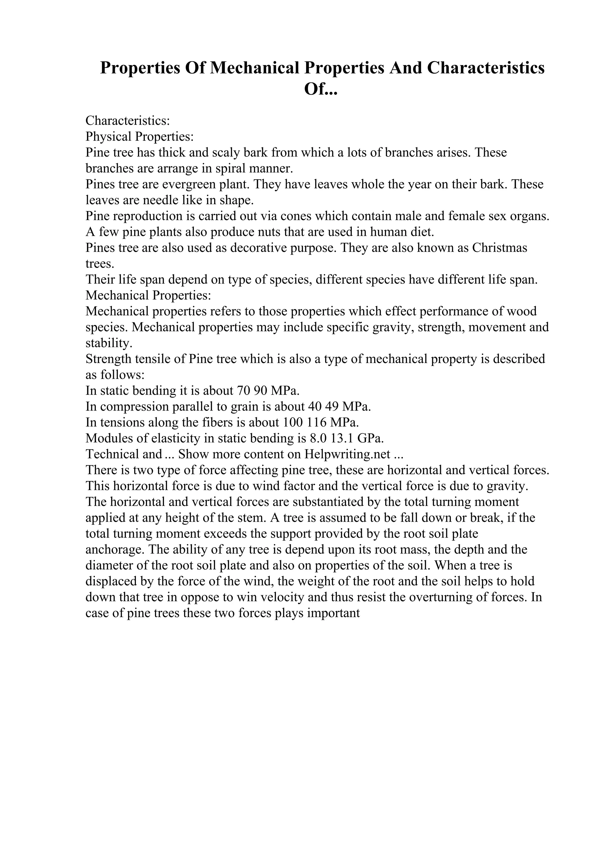 Properties Of Mechanical Properties And Characteristics
Of...
Characteristics:
Physical Properties:
Pine tree has thick and scaly bark from which a lots of branches arises. These
branches are arrange in spiral manner.
Pines tree are evergreen plant. They have leaves whole the year on their bark. These
leaves are needle like in shape.
Pine reproduction is carried out via cones which contain male and female sex organs.
A few pine plants also produce nuts that are used in human diet.
Pines tree are also used as decorative purpose. They are also known as Christmas
trees.
Their life span depend on type of species, different species have different life span.
Mechanical Properties:
Mechanical properties refers to those properties which effect performance of wood
species. Mechanical properties may include specific gravity, strength, movement and
stability.
Strength tensile of Pine tree which is also a type of mechanical property is described
as follows:
In static bending it is about 70 90 MPa.
In compression parallel to grain is about 40 49 MPa.
In tensions along the fibers is about 100 116 MPa.
Modules of elasticity in static bending is 8.0 13.1 GPa.
Technical and ... Show more content on Helpwriting.net ...
There is two type of force affecting pine tree, these are horizontal and vertical forces.
This horizontal force is due to wind factor and the vertical force is due to gravity.
The horizontal and vertical forces are substantiated by the total turning moment
applied at any height of the stem. A tree is assumed to be fall down or break, if the
total turning moment exceeds the support provided by the root soil plate
anchorage. The ability of any tree is depend upon its root mass, the depth and the
diameter of the root soil plate and also on properties of the soil. When a tree is
displaced by the force of the wind, the weight of the root and the soil helps to hold
down that tree in oppose to win velocity and thus resist the overturning of forces. In
case of pine trees these two forces plays important
 