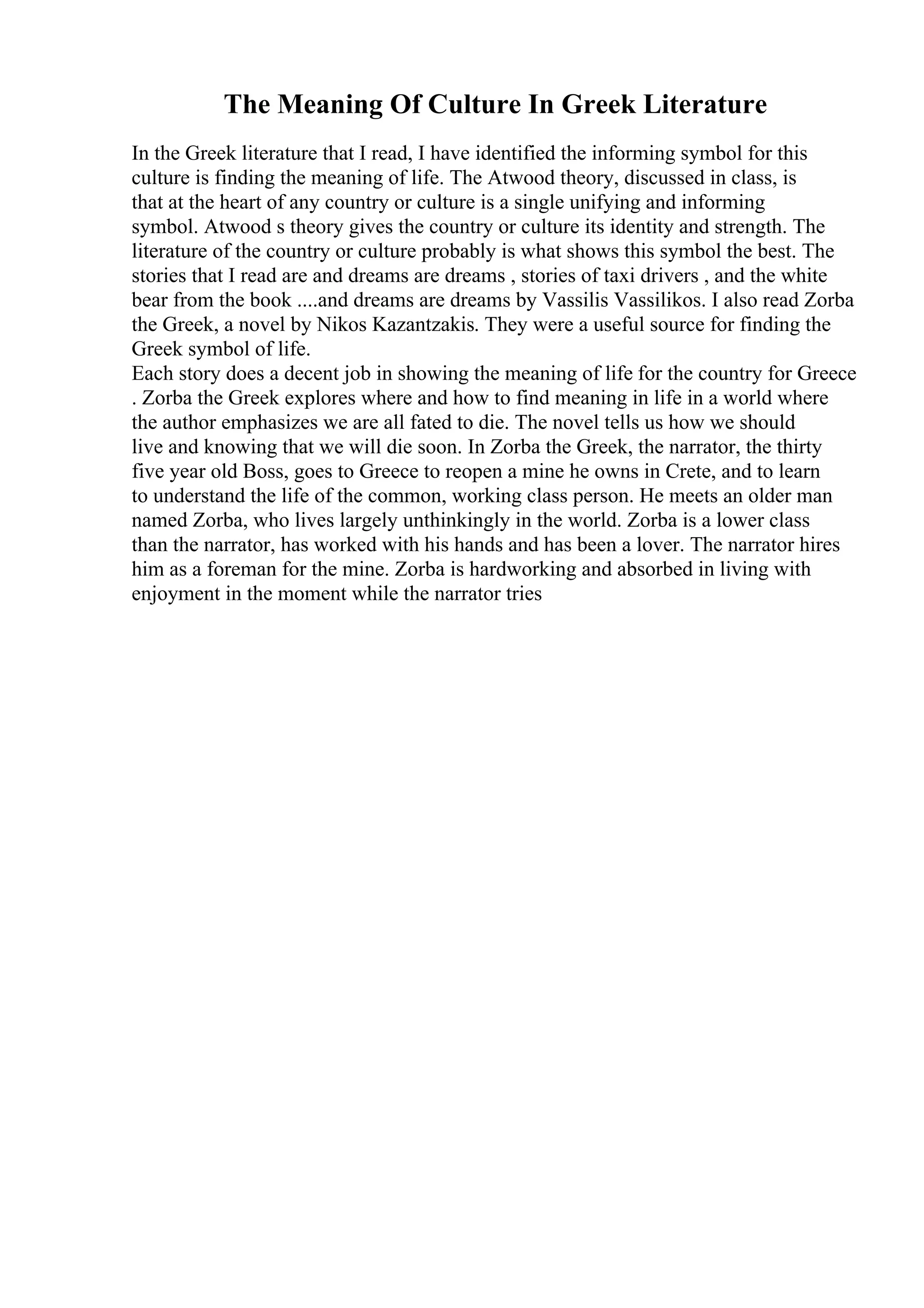 The Meaning Of Culture In Greek Literature
In the Greek literature that I read, I have identified the informing symbol for this
culture is finding the meaning of life. The Atwood theory, discussed in class, is
that at the heart of any country or culture is a single unifying and informing
symbol. Atwood s theory gives the country or culture its identity and strength. The
literature of the country or culture probably is what shows this symbol the best. The
stories that I read are and dreams are dreams , stories of taxi drivers , and the white
bear from the book ....and dreams are dreams by Vassilis Vassilikos. I also read Zorba
the Greek, a novel by Nikos Kazantzakis. They were a useful source for finding the
Greek symbol of life.
Each story does a decent job in showing the meaning of life for the country for Greece
. Zorba the Greek explores where and how to find meaning in life in a world where
the author emphasizes we are all fated to die. The novel tells us how we should
live and knowing that we will die soon. In Zorba the Greek, the narrator, the thirty
five year old Boss, goes to Greece to reopen a mine he owns in Crete, and to learn
to understand the life of the common, working class person. He meets an older man
named Zorba, who lives largely unthinkingly in the world. Zorba is a lower class
than the narrator, has worked with his hands and has been a lover. The narrator hires
him as a foreman for the mine. Zorba is hardworking and absorbed in living with
enjoyment in the moment while the narrator tries
 