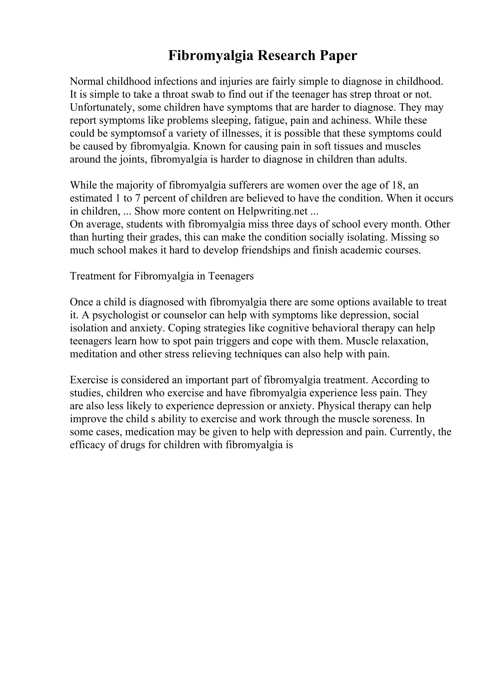 Fibromyalgia Research Paper
Normal childhood infections and injuries are fairly simple to diagnose in childhood.
It is simple to take a throat swab to find out if the teenager has strep throat or not.
Unfortunately, some children have symptoms that are harder to diagnose. They may
report symptoms like problems sleeping, fatigue, pain and achiness. While these
could be symptomsof a variety of illnesses, it is possible that these symptoms could
be caused by fibromyalgia. Known for causing pain in soft tissues and muscles
around the joints, fibromyalgia is harder to diagnose in children than adults.
While the majority of fibromyalgia sufferers are women over the age of 18, an
estimated 1 to 7 percent of children are believed to have the condition. When it occurs
in children, ... Show more content on Helpwriting.net ...
On average, students with fibromyalgia miss three days of school every month. Other
than hurting their grades, this can make the condition socially isolating. Missing so
much school makes it hard to develop friendships and finish academic courses.
Treatment for Fibromyalgia in Teenagers
Once a child is diagnosed with fibromyalgia there are some options available to treat
it. A psychologist or counselor can help with symptoms like depression, social
isolation and anxiety. Coping strategies like cognitive behavioral therapy can help
teenagers learn how to spot pain triggers and cope with them. Muscle relaxation,
meditation and other stress relieving techniques can also help with pain.
Exercise is considered an important part of fibromyalgia treatment. According to
studies, children who exercise and have fibromyalgia experience less pain. They
are also less likely to experience depression or anxiety. Physical therapy can help
improve the child s ability to exercise and work through the muscle soreness. In
some cases, medication may be given to help with depression and pain. Currently, the
efficacy of drugs for children with fibromyalgia is
 