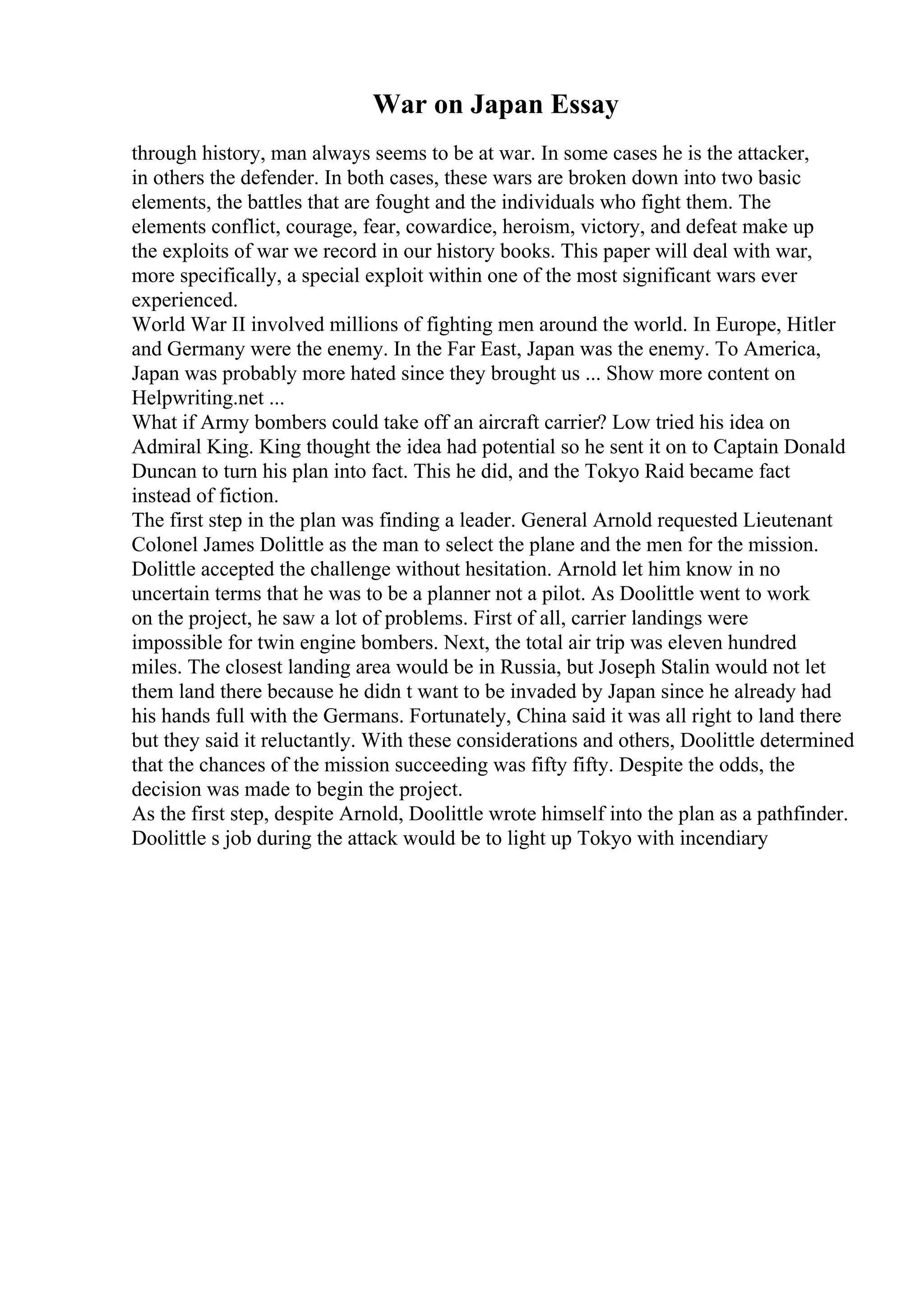 War on Japan Essay
through history, man always seems to be at war. In some cases he is the attacker,
in others the defender. In both cases, these wars are broken down into two basic
elements, the battles that are fought and the individuals who fight them. The
elements conflict, courage, fear, cowardice, heroism, victory, and defeat make up
the exploits of war we record in our history books. This paper will deal with war,
more specifically, a special exploit within one of the most significant wars ever
experienced.
World War II involved millions of fighting men around the world. In Europe, Hitler
and Germany were the enemy. In the Far East, Japan was the enemy. To America,
Japan was probably more hated since they brought us ... Show more content on
Helpwriting.net ...
What if Army bombers could take off an aircraft carrier? Low tried his idea on
Admiral King. King thought the idea had potential so he sent it on to Captain Donald
Duncan to turn his plan into fact. This he did, and the Tokyo Raid became fact
instead of fiction.
The first step in the plan was finding a leader. General Arnold requested Lieutenant
Colonel James Dolittle as the man to select the plane and the men for the mission.
Dolittle accepted the challenge without hesitation. Arnold let him know in no
uncertain terms that he was to be a planner not a pilot. As Doolittle went to work
on the project, he saw a lot of problems. First of all, carrier landings were
impossible for twin engine bombers. Next, the total air trip was eleven hundred
miles. The closest landing area would be in Russia, but Joseph Stalin would not let
them land there because he didn t want to be invaded by Japan since he already had
his hands full with the Germans. Fortunately, China said it was all right to land there
but they said it reluctantly. With these considerations and others, Doolittle determined
that the chances of the mission succeeding was fifty fifty. Despite the odds, the
decision was made to begin the project.
As the first step, despite Arnold, Doolittle wrote himself into the plan as a pathfinder.
Doolittle s job during the attack would be to light up Tokyo with incendiary
 