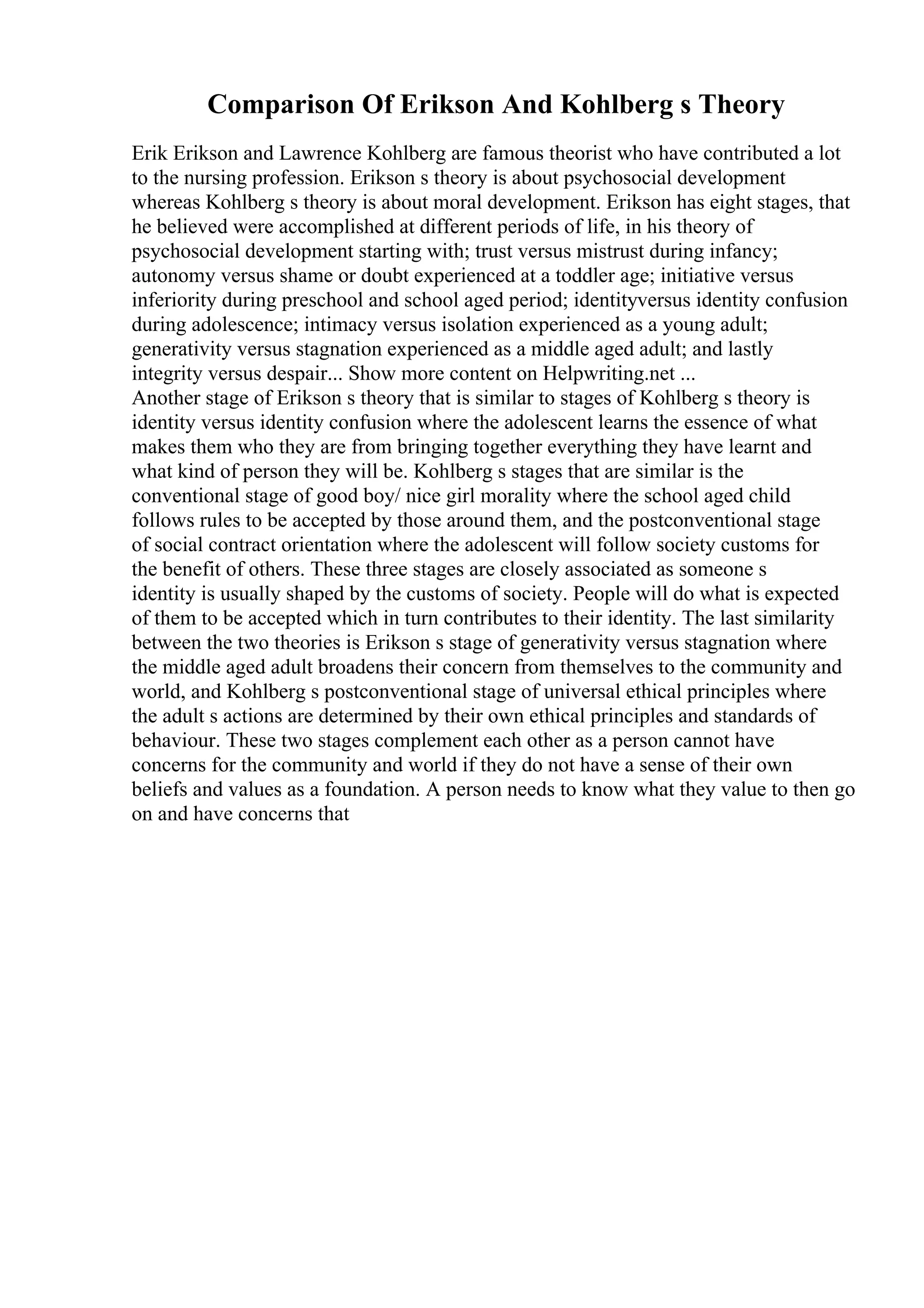 Comparison Of Erikson And Kohlberg s Theory
Erik Erikson and Lawrence Kohlberg are famous theorist who have contributed a lot
to the nursing profession. Erikson s theory is about psychosocial development
whereas Kohlberg s theory is about moral development. Erikson has eight stages, that
he believed were accomplished at different periods of life, in his theory of
psychosocial development starting with; trust versus mistrust during infancy;
autonomy versus shame or doubt experienced at a toddler age; initiative versus
inferiority during preschool and school aged period; identityversus identity confusion
during adolescence; intimacy versus isolation experienced as a young adult;
generativity versus stagnation experienced as a middle aged adult; and lastly
integrity versus despair... Show more content on Helpwriting.net ...
Another stage of Erikson s theory that is similar to stages of Kohlberg s theory is
identity versus identity confusion where the adolescent learns the essence of what
makes them who they are from bringing together everything they have learnt and
what kind of person they will be. Kohlberg s stages that are similar is the
conventional stage of good boy/ nice girl morality where the school aged child
follows rules to be accepted by those around them, and the postconventional stage
of social contract orientation where the adolescent will follow society customs for
the benefit of others. These three stages are closely associated as someone s
identity is usually shaped by the customs of society. People will do what is expected
of them to be accepted which in turn contributes to their identity. The last similarity
between the two theories is Erikson s stage of generativity versus stagnation where
the middle aged adult broadens their concern from themselves to the community and
world, and Kohlberg s postconventional stage of universal ethical principles where
the adult s actions are determined by their own ethical principles and standards of
behaviour. These two stages complement each other as a person cannot have
concerns for the community and world if they do not have a sense of their own
beliefs and values as a foundation. A person needs to know what they value to then go
on and have concerns that
 