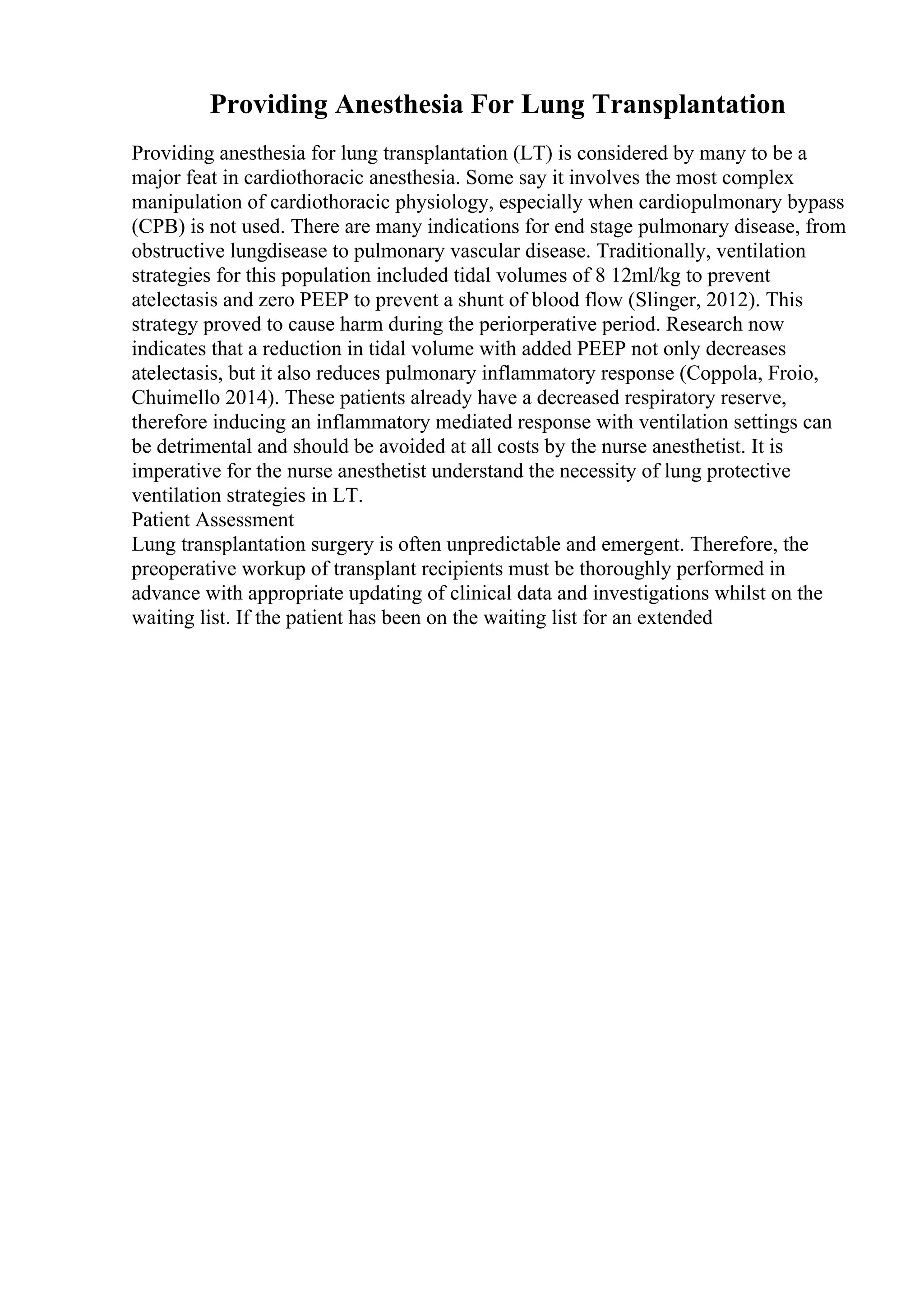 Providing Anesthesia For Lung Transplantation
Providing anesthesia for lung transplantation (LT) is considered by many to be a
major feat in cardiothoracic anesthesia. Some say it involves the most complex
manipulation of cardiothoracic physiology, especially when cardiopulmonary bypass
(CPB) is not used. There are many indications for end stage pulmonary disease, from
obstructive lungdisease to pulmonary vascular disease. Traditionally, ventilation
strategies for this population included tidal volumes of 8 12ml/kg to prevent
atelectasis and zero PEEP to prevent a shunt of blood flow (Slinger, 2012). This
strategy proved to cause harm during the periorperative period. Research now
indicates that a reduction in tidal volume with added PEEP not only decreases
atelectasis, but it also reduces pulmonary inflammatory response (Coppola, Froio,
Chuimello 2014). These patients already have a decreased respiratory reserve,
therefore inducing an inflammatory mediated response with ventilation settings can
be detrimental and should be avoided at all costs by the nurse anesthetist. It is
imperative for the nurse anesthetist understand the necessity of lung protective
ventilation strategies in LT.
Patient Assessment
Lung transplantation surgery is often unpredictable and emergent. Therefore, the
preoperative workup of transplant recipients must be thoroughly performed in
advance with appropriate updating of clinical data and investigations whilst on the
waiting list. If the patient has been on the waiting list for an extended
 