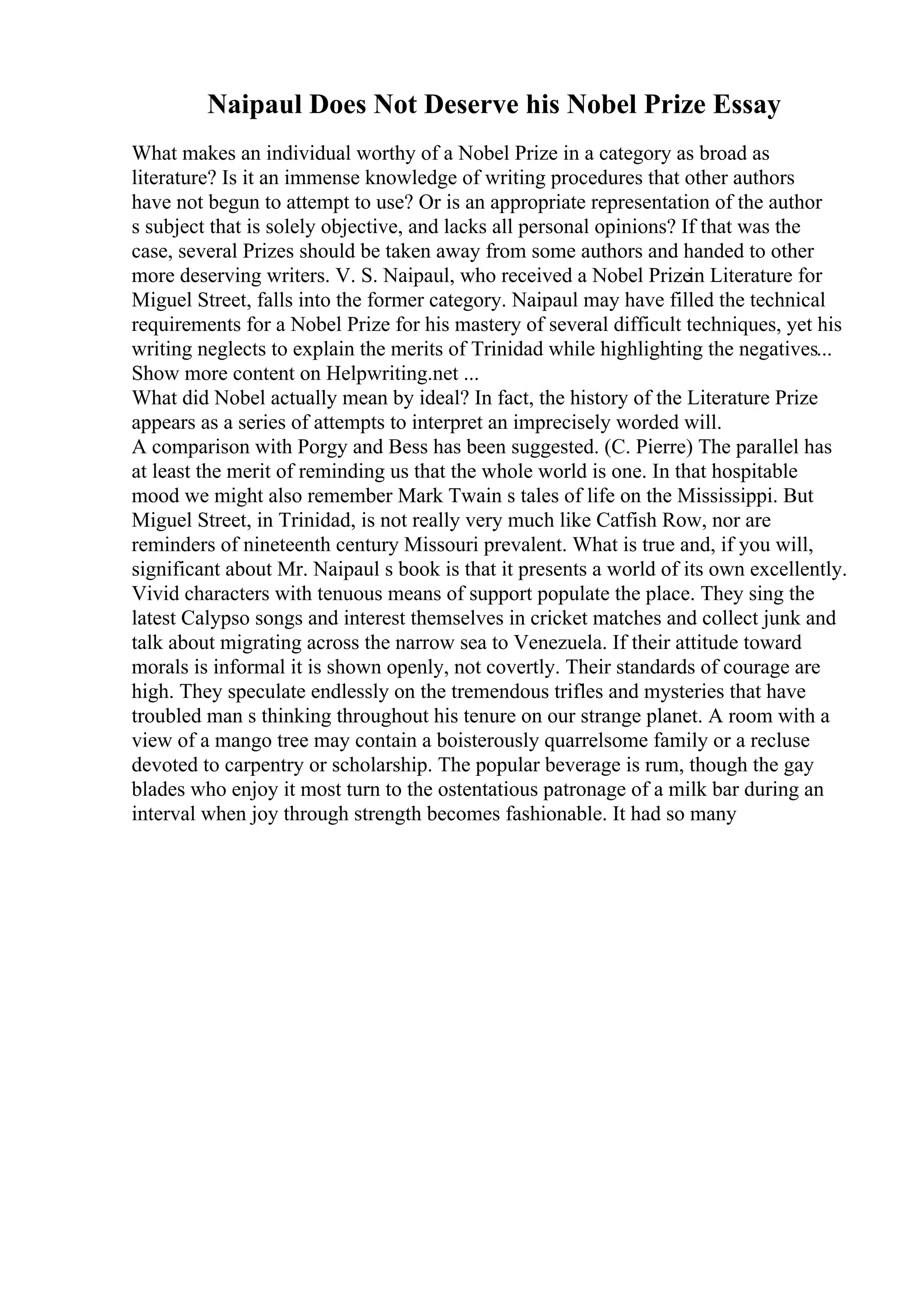 Naipaul Does Not Deserve his Nobel Prize Essay
What makes an individual worthy of a Nobel Prize in a category as broad as
literature? Is it an immense knowledge of writing procedures that other authors
have not begun to attempt to use? Or is an appropriate representation of the author
s subject that is solely objective, and lacks all personal opinions? If that was the
case, several Prizes should be taken away from some authors and handed to other
more deserving writers. V. S. Naipaul, who received a Nobel Prizein Literature for
Miguel Street, falls into the former category. Naipaul may have filled the technical
requirements for a Nobel Prize for his mastery of several difficult techniques, yet his
writing neglects to explain the merits of Trinidad while highlighting the negatives...
Show more content on Helpwriting.net ...
What did Nobel actually mean by ideal? In fact, the history of the Literature Prize
appears as a series of attempts to interpret an imprecisely worded will.
A comparison with Porgy and Bess has been suggested. (C. Pierre) The parallel has
at least the merit of reminding us that the whole world is one. In that hospitable
mood we might also remember Mark Twain s tales of life on the Mississippi. But
Miguel Street, in Trinidad, is not really very much like Catfish Row, nor are
reminders of nineteenth century Missouri prevalent. What is true and, if you will,
significant about Mr. Naipaul s book is that it presents a world of its own excellently.
Vivid characters with tenuous means of support populate the place. They sing the
latest Calypso songs and interest themselves in cricket matches and collect junk and
talk about migrating across the narrow sea to Venezuela. If their attitude toward
morals is informal it is shown openly, not covertly. Their standards of courage are
high. They speculate endlessly on the tremendous trifles and mysteries that have
troubled man s thinking throughout his tenure on our strange planet. A room with a
view of a mango tree may contain a boisterously quarrelsome family or a recluse
devoted to carpentry or scholarship. The popular beverage is rum, though the gay
blades who enjoy it most turn to the ostentatious patronage of a milk bar during an
interval when joy through strength becomes fashionable. It had so many
 