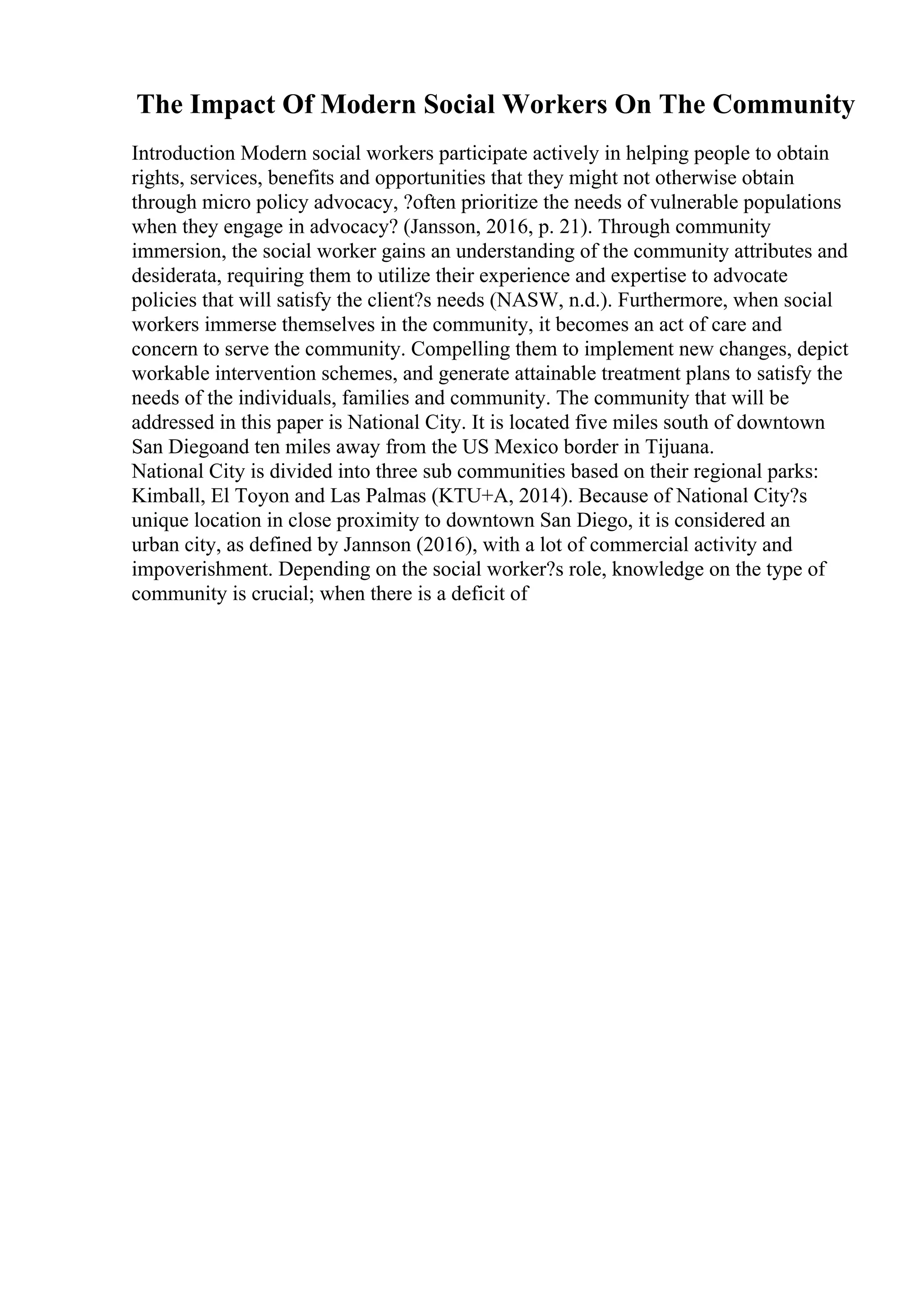 The Impact Of Modern Social Workers On The Community
Introduction Modern social workers participate actively in helping people to obtain
rights, services, benefits and opportunities that they might not otherwise obtain
through micro policy advocacy, ?often prioritize the needs of vulnerable populations
when they engage in advocacy? (Jansson, 2016, p. 21). Through community
immersion, the social worker gains an understanding of the community attributes and
desiderata, requiring them to utilize their experience and expertise to advocate
policies that will satisfy the client?s needs (NASW, n.d.). Furthermore, when social
workers immerse themselves in the community, it becomes an act of care and
concern to serve the community. Compelling them to implement new changes, depict
workable intervention schemes, and generate attainable treatment plans to satisfy the
needs of the individuals, families and community. The community that will be
addressed in this paper is National City. It is located five miles south of downtown
San Diegoand ten miles away from the US Mexico border in Tijuana.
National City is divided into three sub communities based on their regional parks:
Kimball, El Toyon and Las Palmas (KTU+A, 2014). Because of National City?s
unique location in close proximity to downtown San Diego, it is considered an
urban city, as defined by Jannson (2016), with a lot of commercial activity and
impoverishment. Depending on the social worker?s role, knowledge on the type of
community is crucial; when there is a deficit of
 