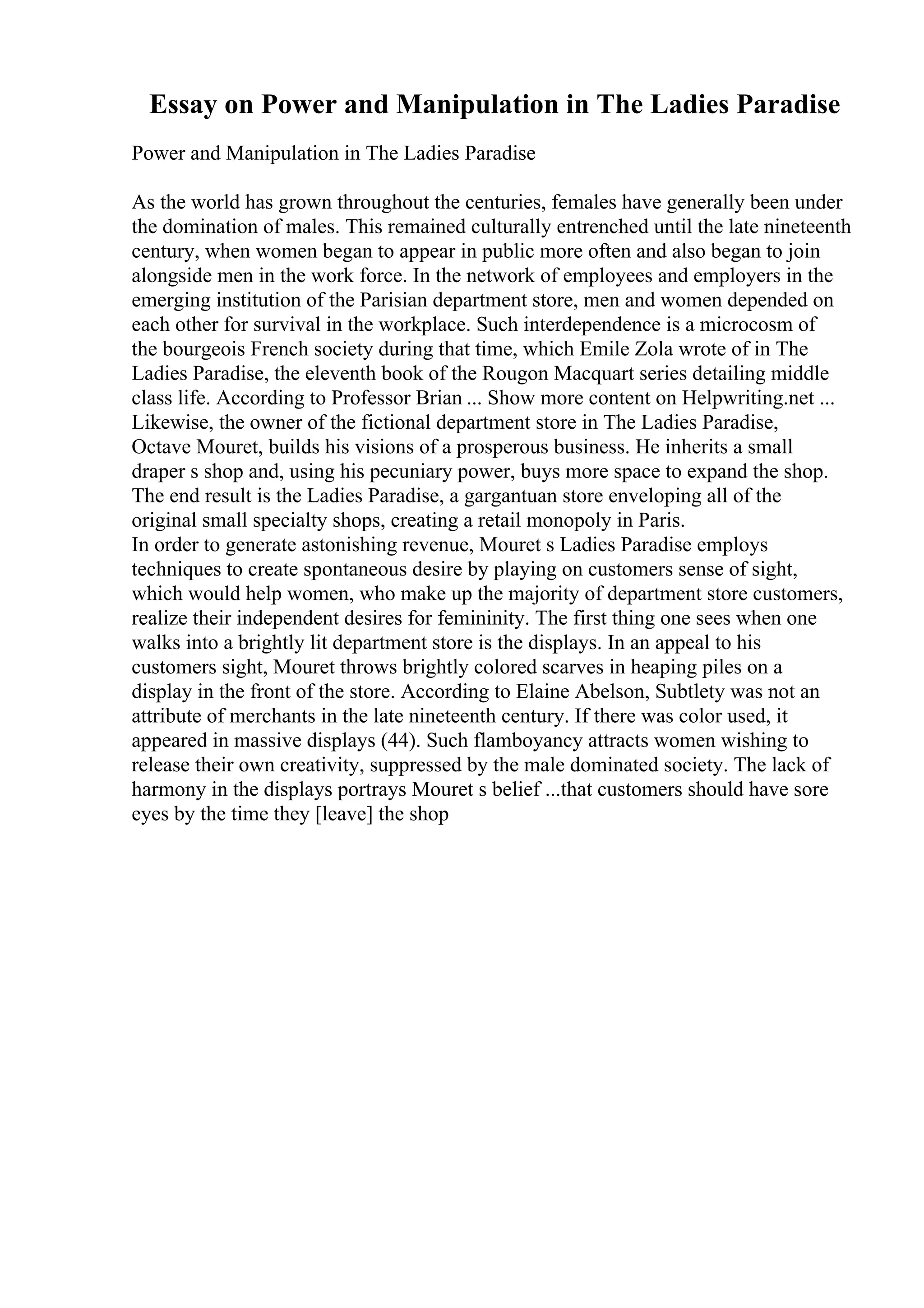 Essay on Power and Manipulation in The Ladies Paradise
Power and Manipulation in The Ladies Paradise
As the world has grown throughout the centuries, females have generally been under
the domination of males. This remained culturally entrenched until the late nineteenth
century, when women began to appear in public more often and also began to join
alongside men in the work force. In the network of employees and employers in the
emerging institution of the Parisian department store, men and women depended on
each other for survival in the workplace. Such interdependence is a microcosm of
the bourgeois French society during that time, which Emile Zola wrote of in The
Ladies Paradise, the eleventh book of the Rougon Macquart series detailing middle
class life. According to Professor Brian ... Show more content on Helpwriting.net ...
Likewise, the owner of the fictional department store in The Ladies Paradise,
Octave Mouret, builds his visions of a prosperous business. He inherits a small
draper s shop and, using his pecuniary power, buys more space to expand the shop.
The end result is the Ladies Paradise, a gargantuan store enveloping all of the
original small specialty shops, creating a retail monopoly in Paris.
In order to generate astonishing revenue, Mouret s Ladies Paradise employs
techniques to create spontaneous desire by playing on customers sense of sight,
which would help women, who make up the majority of department store customers,
realize their independent desires for femininity. The first thing one sees when one
walks into a brightly lit department store is the displays. In an appeal to his
customers sight, Mouret throws brightly colored scarves in heaping piles on a
display in the front of the store. According to Elaine Abelson, Subtlety was not an
attribute of merchants in the late nineteenth century. If there was color used, it
appeared in massive displays (44). Such flamboyancy attracts women wishing to
release their own creativity, suppressed by the male dominated society. The lack of
harmony in the displays portrays Mouret s belief ...that customers should have sore
eyes by the time they [leave] the shop
 