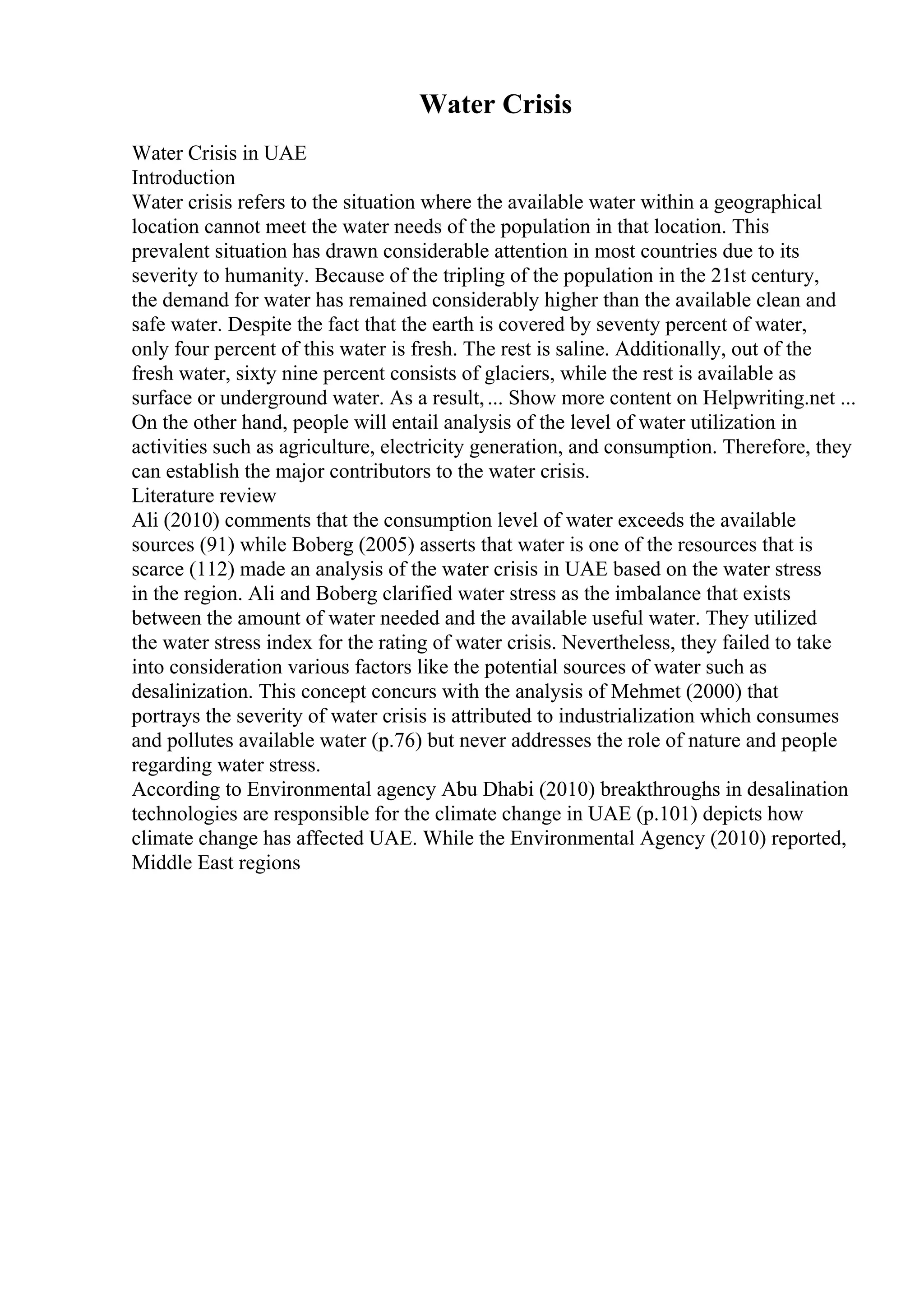 Water Crisis
Water Crisis in UAE
Introduction
Water crisis refers to the situation where the available water within a geographical
location cannot meet the water needs of the population in that location. This
prevalent situation has drawn considerable attention in most countries due to its
severity to humanity. Because of the tripling of the population in the 21st century,
the demand for water has remained considerably higher than the available clean and
safe water. Despite the fact that the earth is covered by seventy percent of water,
only four percent of this water is fresh. The rest is saline. Additionally, out of the
fresh water, sixty nine percent consists of glaciers, while the rest is available as
surface or underground water. As a result,... Show more content on Helpwriting.net ...
On the other hand, people will entail analysis of the level of water utilization in
activities such as agriculture, electricity generation, and consumption. Therefore, they
can establish the major contributors to the water crisis.
Literature review
Ali (2010) comments that the consumption level of water exceeds the available
sources (91) while Boberg (2005) asserts that water is one of the resources that is
scarce (112) made an analysis of the water crisis in UAE based on the water stress
in the region. Ali and Boberg clarified water stress as the imbalance that exists
between the amount of water needed and the available useful water. They utilized
the water stress index for the rating of water crisis. Nevertheless, they failed to take
into consideration various factors like the potential sources of water such as
desalinization. This concept concurs with the analysis of Mehmet (2000) that
portrays the severity of water crisis is attributed to industrialization which consumes
and pollutes available water (p.76) but never addresses the role of nature and people
regarding water stress.
According to Environmental agency Abu Dhabi (2010) breakthroughs in desalination
technologies are responsible for the climate change in UAE (p.101) depicts how
climate change has affected UAE. While the Environmental Agency (2010) reported,
Middle East regions
 