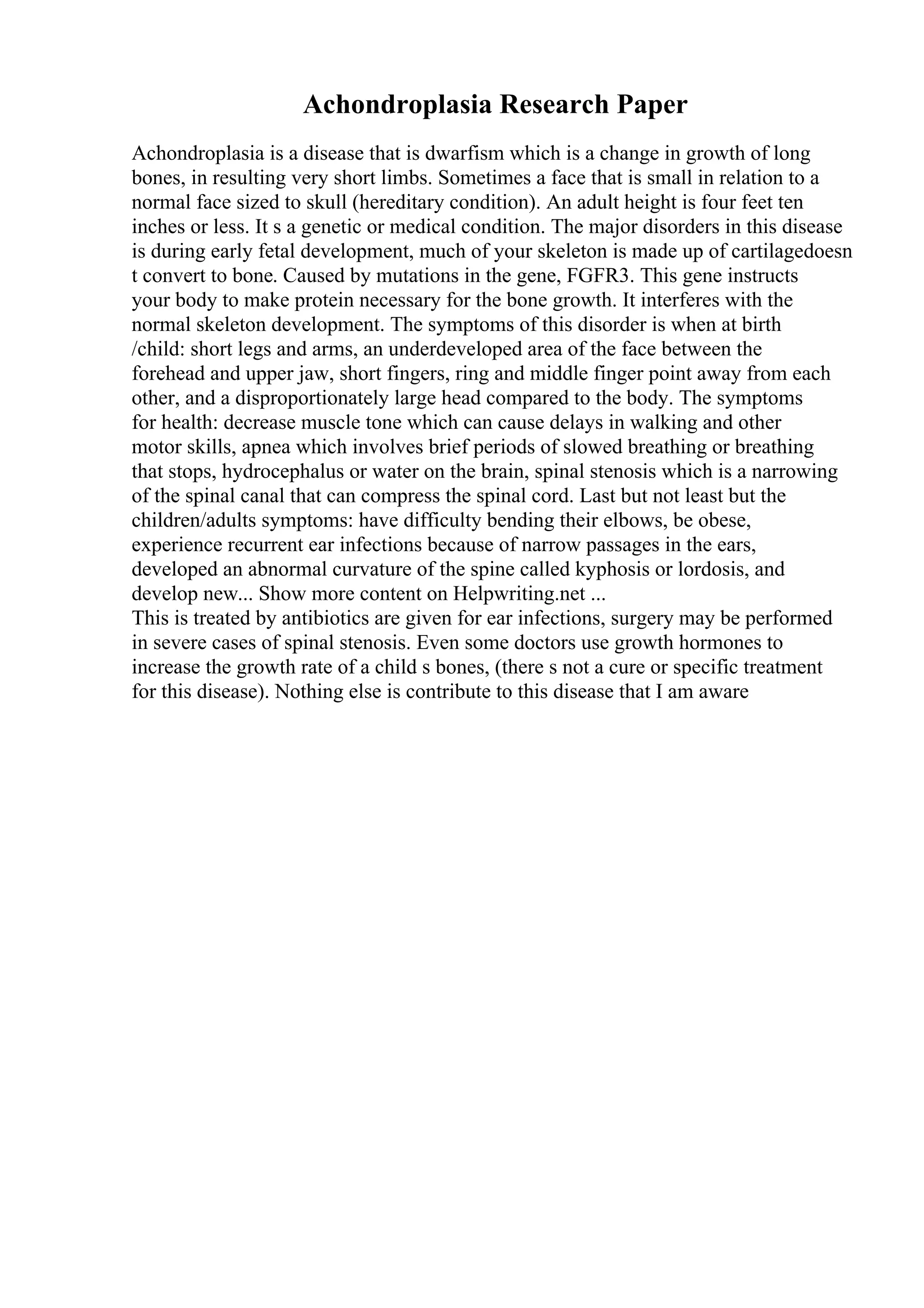 Achondroplasia Research Paper
Achondroplasia is a disease that is dwarfism which is a change in growth of long
bones, in resulting very short limbs. Sometimes a face that is small in relation to a
normal face sized to skull (hereditary condition). An adult height is four feet ten
inches or less. It s a genetic or medical condition. The major disorders in this disease
is during early fetal development, much of your skeleton is made up of cartilagedoesn
t convert to bone. Caused by mutations in the gene, FGFR3. This gene instructs
your body to make protein necessary for the bone growth. It interferes with the
normal skeleton development. The symptoms of this disorder is when at birth
/child: short legs and arms, an underdeveloped area of the face between the
forehead and upper jaw, short fingers, ring and middle finger point away from each
other, and a disproportionately large head compared to the body. The symptoms
for health: decrease muscle tone which can cause delays in walking and other
motor skills, apnea which involves brief periods of slowed breathing or breathing
that stops, hydrocephalus or water on the brain, spinal stenosis which is a narrowing
of the spinal canal that can compress the spinal cord. Last but not least but the
children/adults symptoms: have difficulty bending their elbows, be obese,
experience recurrent ear infections because of narrow passages in the ears,
developed an abnormal curvature of the spine called kyphosis or lordosis, and
develop new... Show more content on Helpwriting.net ...
This is treated by antibiotics are given for ear infections, surgery may be performed
in severe cases of spinal stenosis. Even some doctors use growth hormones to
increase the growth rate of a child s bones, (there s not a cure or specific treatment
for this disease). Nothing else is contribute to this disease that I am aware
 