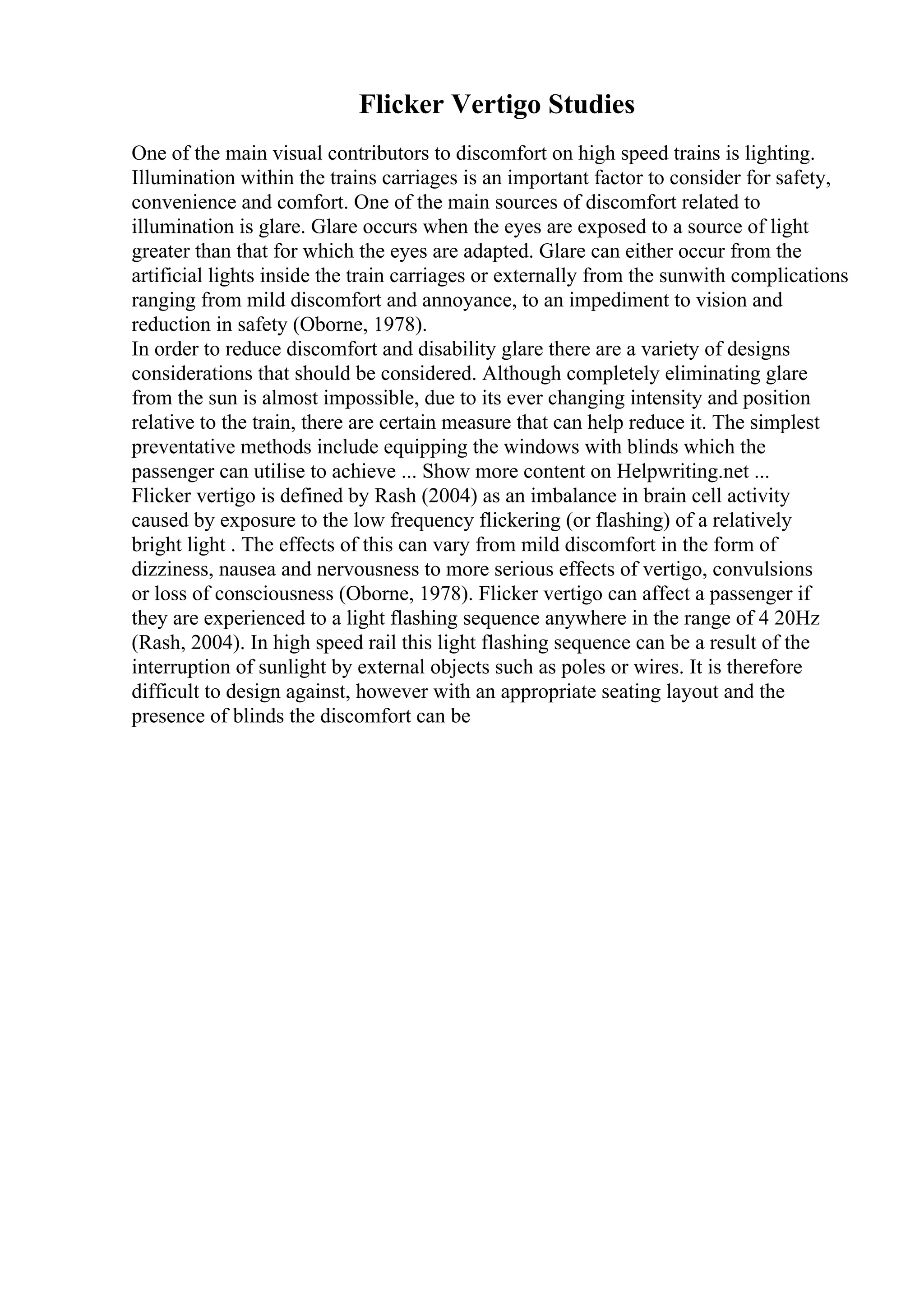 Flicker Vertigo Studies
One of the main visual contributors to discomfort on high speed trains is lighting.
Illumination within the trains carriages is an important factor to consider for safety,
convenience and comfort. One of the main sources of discomfort related to
illumination is glare. Glare occurs when the eyes are exposed to a source of light
greater than that for which the eyes are adapted. Glare can either occur from the
artificial lights inside the train carriages or externally from the sunwith complications
ranging from mild discomfort and annoyance, to an impediment to vision and
reduction in safety (Oborne, 1978).
In order to reduce discomfort and disability glare there are a variety of designs
considerations that should be considered. Although completely eliminating glare
from the sun is almost impossible, due to its ever changing intensity and position
relative to the train, there are certain measure that can help reduce it. The simplest
preventative methods include equipping the windows with blinds which the
passenger can utilise to achieve ... Show more content on Helpwriting.net ...
Flicker vertigo is defined by Rash (2004) as an imbalance in brain cell activity
caused by exposure to the low frequency flickering (or flashing) of a relatively
bright light . The effects of this can vary from mild discomfort in the form of
dizziness, nausea and nervousness to more serious effects of vertigo, convulsions
or loss of consciousness (Oborne, 1978). Flicker vertigo can affect a passenger if
they are experienced to a light flashing sequence anywhere in the range of 4 20Hz
(Rash, 2004). In high speed rail this light flashing sequence can be a result of the
interruption of sunlight by external objects such as poles or wires. It is therefore
difficult to design against, however with an appropriate seating layout and the
presence of blinds the discomfort can be
 