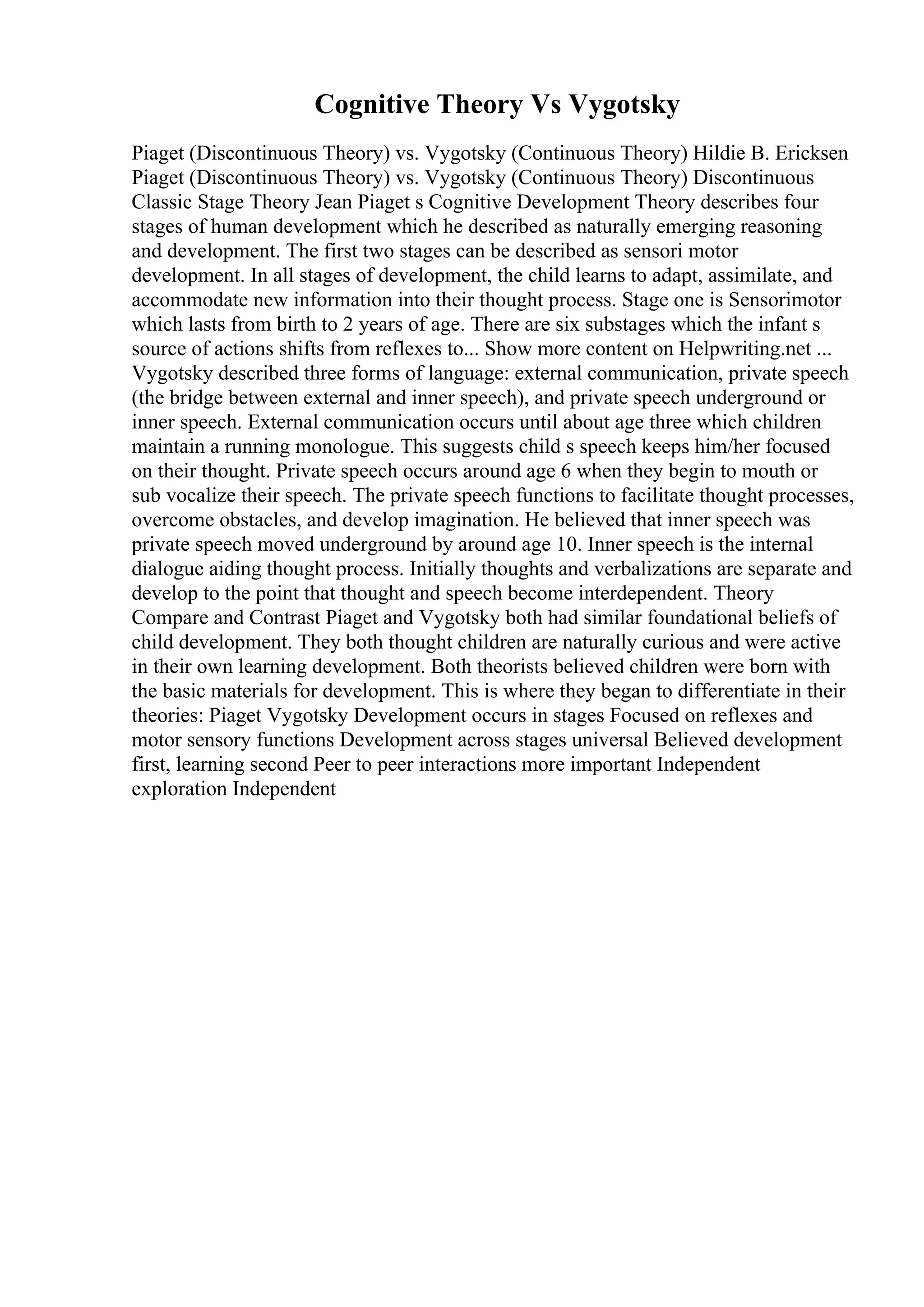 Cognitive Theory Vs Vygotsky
Piaget (Discontinuous Theory) vs. Vygotsky (Continuous Theory) Hildie B. Ericksen
Piaget (Discontinuous Theory) vs. Vygotsky (Continuous Theory) Discontinuous
Classic Stage Theory Jean Piaget s Cognitive Development Theory describes four
stages of human development which he described as naturally emerging reasoning
and development. The first two stages can be described as sensori motor
development. In all stages of development, the child learns to adapt, assimilate, and
accommodate new information into their thought process. Stage one is Sensorimotor
which lasts from birth to 2 years of age. There are six substages which the infant s
source of actions shifts from reflexes to... Show more content on Helpwriting.net ...
Vygotsky described three forms of language: external communication, private speech
(the bridge between external and inner speech), and private speech underground or
inner speech. External communication occurs until about age three which children
maintain a running monologue. This suggests child s speech keeps him/her focused
on their thought. Private speech occurs around age 6 when they begin to mouth or
sub vocalize their speech. The private speech functions to facilitate thought processes,
overcome obstacles, and develop imagination. He believed that inner speech was
private speech moved underground by around age 10. Inner speech is the internal
dialogue aiding thought process. Initially thoughts and verbalizations are separate and
develop to the point that thought and speech become interdependent. Theory
Compare and Contrast Piaget and Vygotsky both had similar foundational beliefs of
child development. They both thought children are naturally curious and were active
in their own learning development. Both theorists believed children were born with
the basic materials for development. This is where they began to differentiate in their
theories: Piaget Vygotsky Development occurs in stages Focused on reflexes and
motor sensory functions Development across stages universal Believed development
first, learning second Peer to peer interactions more important Independent
exploration Independent
 