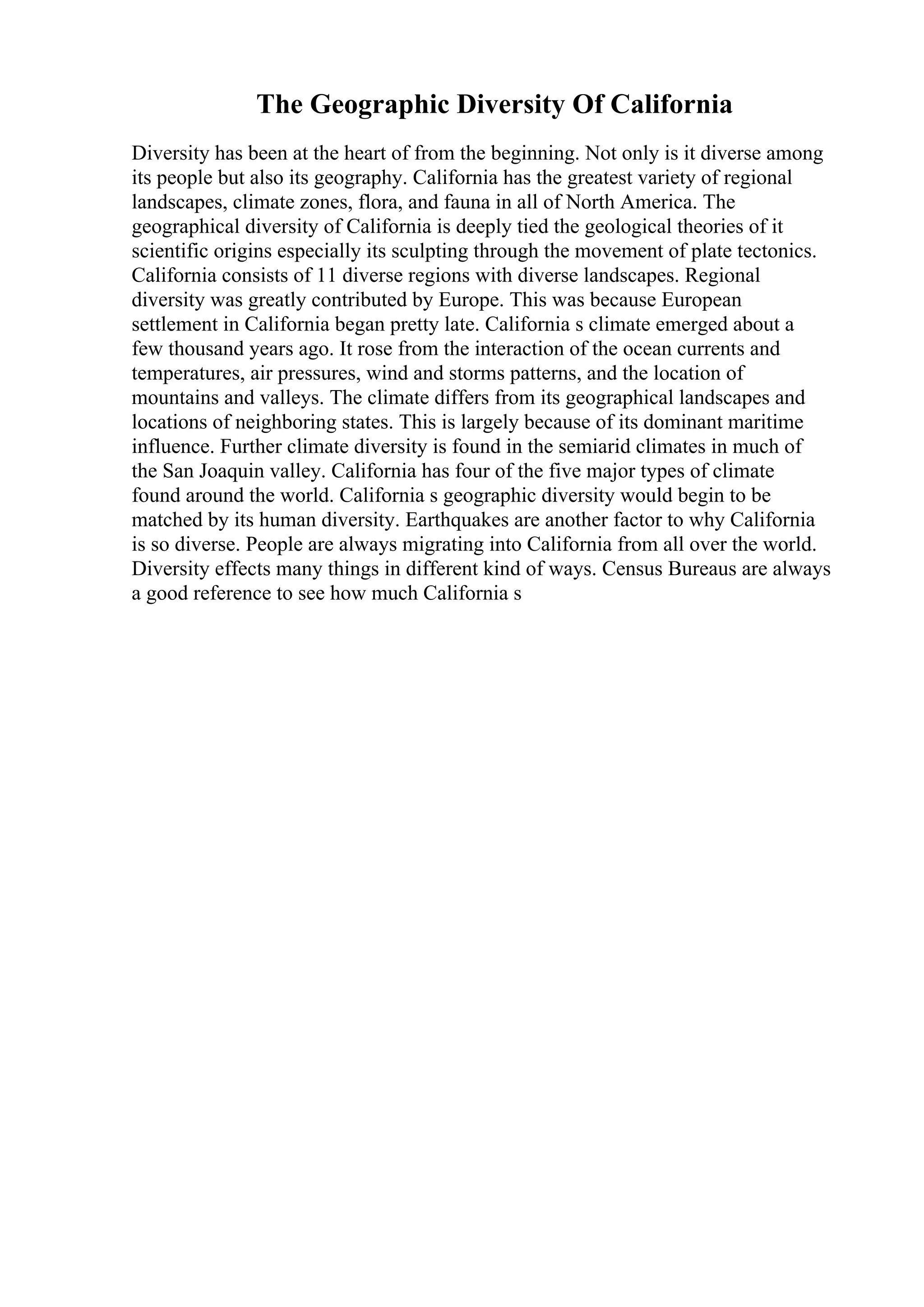 The Geographic Diversity Of California
Diversity has been at the heart of from the beginning. Not only is it diverse among
its people but also its geography. California has the greatest variety of regional
landscapes, climate zones, flora, and fauna in all of North America. The
geographical diversity of California is deeply tied the geological theories of it
scientific origins especially its sculpting through the movement of plate tectonics.
California consists of 11 diverse regions with diverse landscapes. Regional
diversity was greatly contributed by Europe. This was because European
settlement in California began pretty late. California s climate emerged about a
few thousand years ago. It rose from the interaction of the ocean currents and
temperatures, air pressures, wind and storms patterns, and the location of
mountains and valleys. The climate differs from its geographical landscapes and
locations of neighboring states. This is largely because of its dominant maritime
influence. Further climate diversity is found in the semiarid climates in much of
the San Joaquin valley. California has four of the five major types of climate
found around the world. California s geographic diversity would begin to be
matched by its human diversity. Earthquakes are another factor to why California
is so diverse. People are always migrating into California from all over the world.
Diversity effects many things in different kind of ways. Census Bureaus are always
a good reference to see how much California s
 