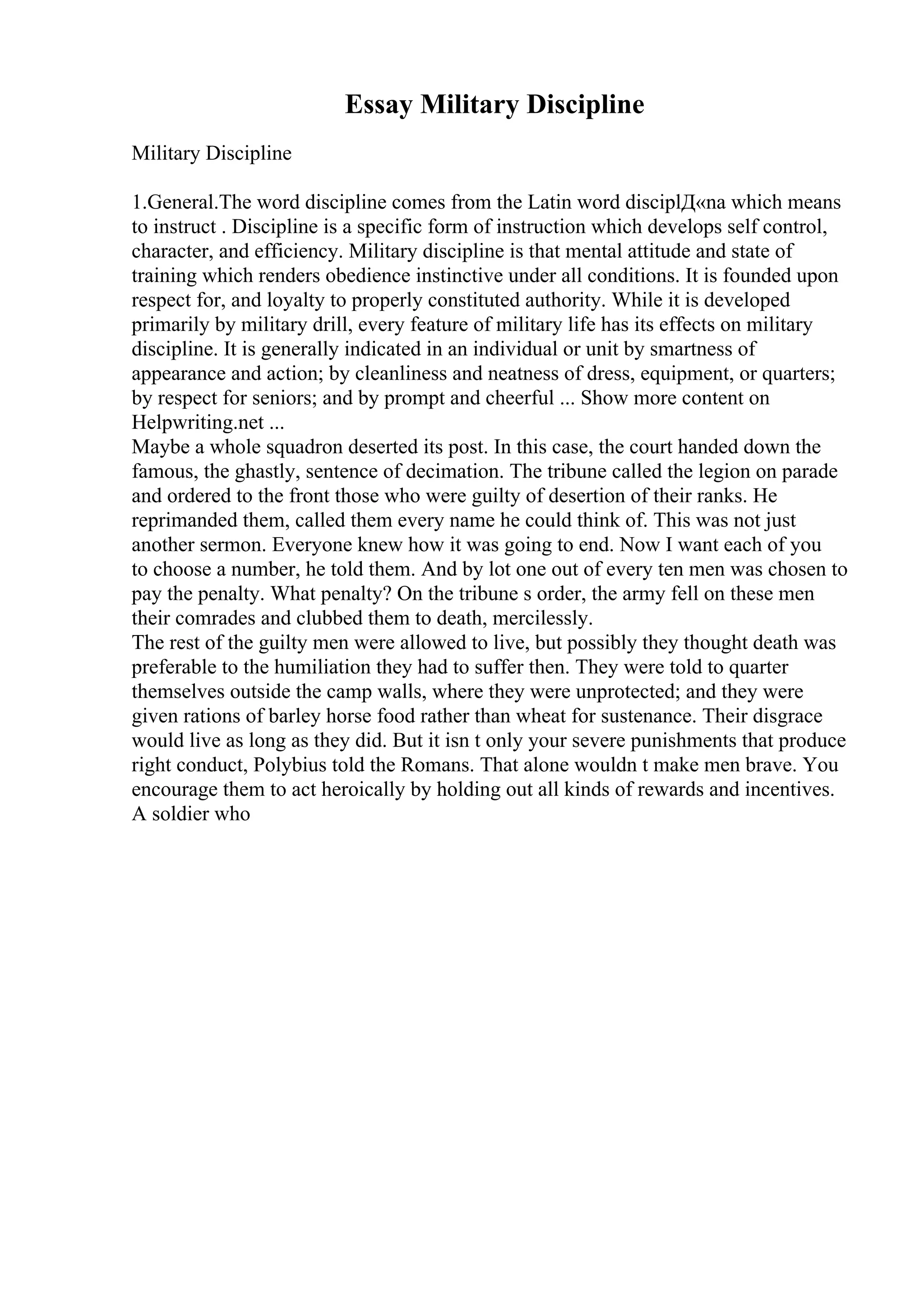 Essay Military Discipline
Military Discipline
1.General.The word discipline comes from the Latin word disciplД«na which means
to instruct . Discipline is a specific form of instruction which develops self control,
character, and efficiency. Military discipline is that mental attitude and state of
training which renders obedience instinctive under all conditions. It is founded upon
respect for, and loyalty to properly constituted authority. While it is developed
primarily by military drill, every feature of military life has its effects on military
discipline. It is generally indicated in an individual or unit by smartness of
appearance and action; by cleanliness and neatness of dress, equipment, or quarters;
by respect for seniors; and by prompt and cheerful ... Show more content on
Helpwriting.net ...
Maybe a whole squadron deserted its post. In this case, the court handed down the
famous, the ghastly, sentence of decimation. The tribune called the legion on parade
and ordered to the front those who were guilty of desertion of their ranks. He
reprimanded them, called them every name he could think of. This was not just
another sermon. Everyone knew how it was going to end. Now I want each of you
to choose a number, he told them. And by lot one out of every ten men was chosen to
pay the penalty. What penalty? On the tribune s order, the army fell on these men
their comrades and clubbed them to death, mercilessly.
The rest of the guilty men were allowed to live, but possibly they thought death was
preferable to the humiliation they had to suffer then. They were told to quarter
themselves outside the camp walls, where they were unprotected; and they were
given rations of barley horse food rather than wheat for sustenance. Their disgrace
would live as long as they did. But it isn t only your severe punishments that produce
right conduct, Polybius told the Romans. That alone wouldn t make men brave. You
encourage them to act heroically by holding out all kinds of rewards and incentives.
A soldier who
 