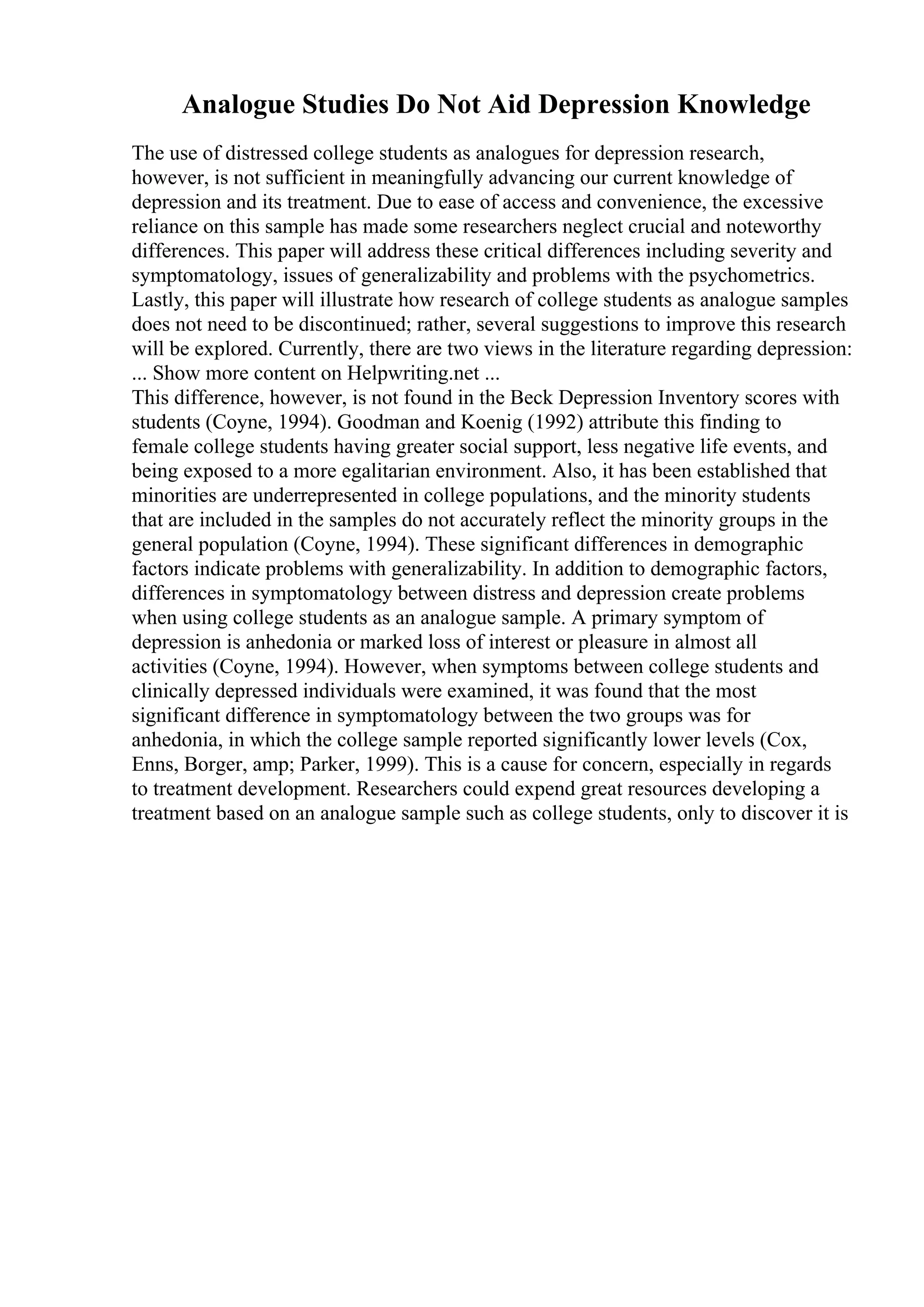 Analogue Studies Do Not Aid Depression Knowledge
The use of distressed college students as analogues for depression research,
however, is not sufficient in meaningfully advancing our current knowledge of
depression and its treatment. Due to ease of access and convenience, the excessive
reliance on this sample has made some researchers neglect crucial and noteworthy
differences. This paper will address these critical differences including severity and
symptomatology, issues of generalizability and problems with the psychometrics.
Lastly, this paper will illustrate how research of college students as analogue samples
does not need to be discontinued; rather, several suggestions to improve this research
will be explored. Currently, there are two views in the literature regarding depression:
... Show more content on Helpwriting.net ...
This difference, however, is not found in the Beck Depression Inventory scores with
students (Coyne, 1994). Goodman and Koenig (1992) attribute this finding to
female college students having greater social support, less negative life events, and
being exposed to a more egalitarian environment. Also, it has been established that
minorities are underrepresented in college populations, and the minority students
that are included in the samples do not accurately reflect the minority groups in the
general population (Coyne, 1994). These significant differences in demographic
factors indicate problems with generalizability. In addition to demographic factors,
differences in symptomatology between distress and depression create problems
when using college students as an analogue sample. A primary symptom of
depression is anhedonia or marked loss of interest or pleasure in almost all
activities (Coyne, 1994). However, when symptoms between college students and
clinically depressed individuals were examined, it was found that the most
significant difference in symptomatology between the two groups was for
anhedonia, in which the college sample reported significantly lower levels (Cox,
Enns, Borger, amp; Parker, 1999). This is a cause for concern, especially in regards
to treatment development. Researchers could expend great resources developing a
treatment based on an analogue sample such as college students, only to discover it is
 