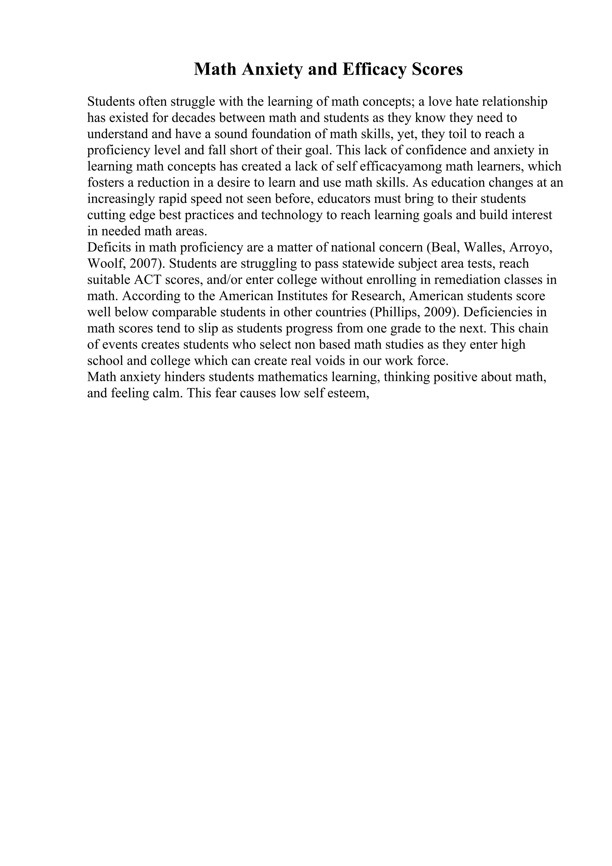 Math Anxiety and Efficacy Scores
Students often struggle with the learning of math concepts; a love hate relationship
has existed for decades between math and students as they know they need to
understand and have a sound foundation of math skills, yet, they toil to reach a
proficiency level and fall short of their goal. This lack of confidence and anxiety in
learning math concepts has created a lack of self efficacyamong math learners, which
fosters a reduction in a desire to learn and use math skills. As education changes at an
increasingly rapid speed not seen before, educators must bring to their students
cutting edge best practices and technology to reach learning goals and build interest
in needed math areas.
Deficits in math proficiency are a matter of national concern (Beal, Walles, Arroyo,
Woolf, 2007). Students are struggling to pass statewide subject area tests, reach
suitable ACT scores, and/or enter college without enrolling in remediation classes in
math. According to the American Institutes for Research, American students score
well below comparable students in other countries (Phillips, 2009). Deficiencies in
math scores tend to slip as students progress from one grade to the next. This chain
of events creates students who select non based math studies as they enter high
school and college which can create real voids in our work force.
Math anxiety hinders students mathematics learning, thinking positive about math,
and feeling calm. This fear causes low self esteem,
 