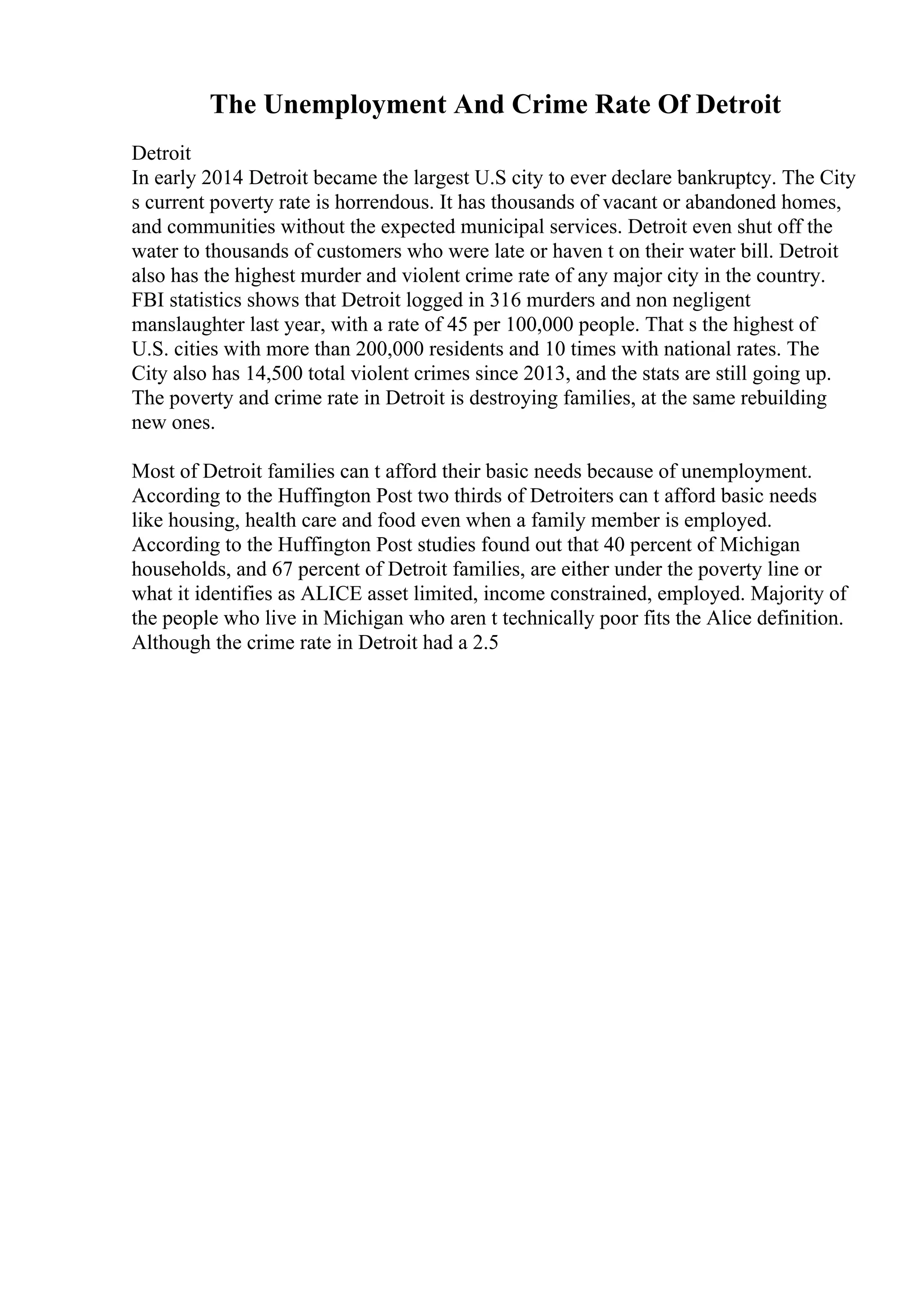 The Unemployment And Crime Rate Of Detroit
Detroit
In early 2014 Detroit became the largest U.S city to ever declare bankruptcy. The City
s current poverty rate is horrendous. It has thousands of vacant or abandoned homes,
and communities without the expected municipal services. Detroit even shut off the
water to thousands of customers who were late or haven t on their water bill. Detroit
also has the highest murder and violent crime rate of any major city in the country.
FBI statistics shows that Detroit logged in 316 murders and non negligent
manslaughter last year, with a rate of 45 per 100,000 people. That s the highest of
U.S. cities with more than 200,000 residents and 10 times with national rates. The
City also has 14,500 total violent crimes since 2013, and the stats are still going up.
The poverty and crime rate in Detroit is destroying families, at the same rebuilding
new ones.
Most of Detroit families can t afford their basic needs because of unemployment.
According to the Huffington Post two thirds of Detroiters can t afford basic needs
like housing, health care and food even when a family member is employed.
According to the Huffington Post studies found out that 40 percent of Michigan
households, and 67 percent of Detroit families, are either under the poverty line or
what it identifies as ALICE asset limited, income constrained, employed. Majority of
the people who live in Michigan who aren t technically poor fits the Alice definition.
Although the crime rate in Detroit had a 2.5
 