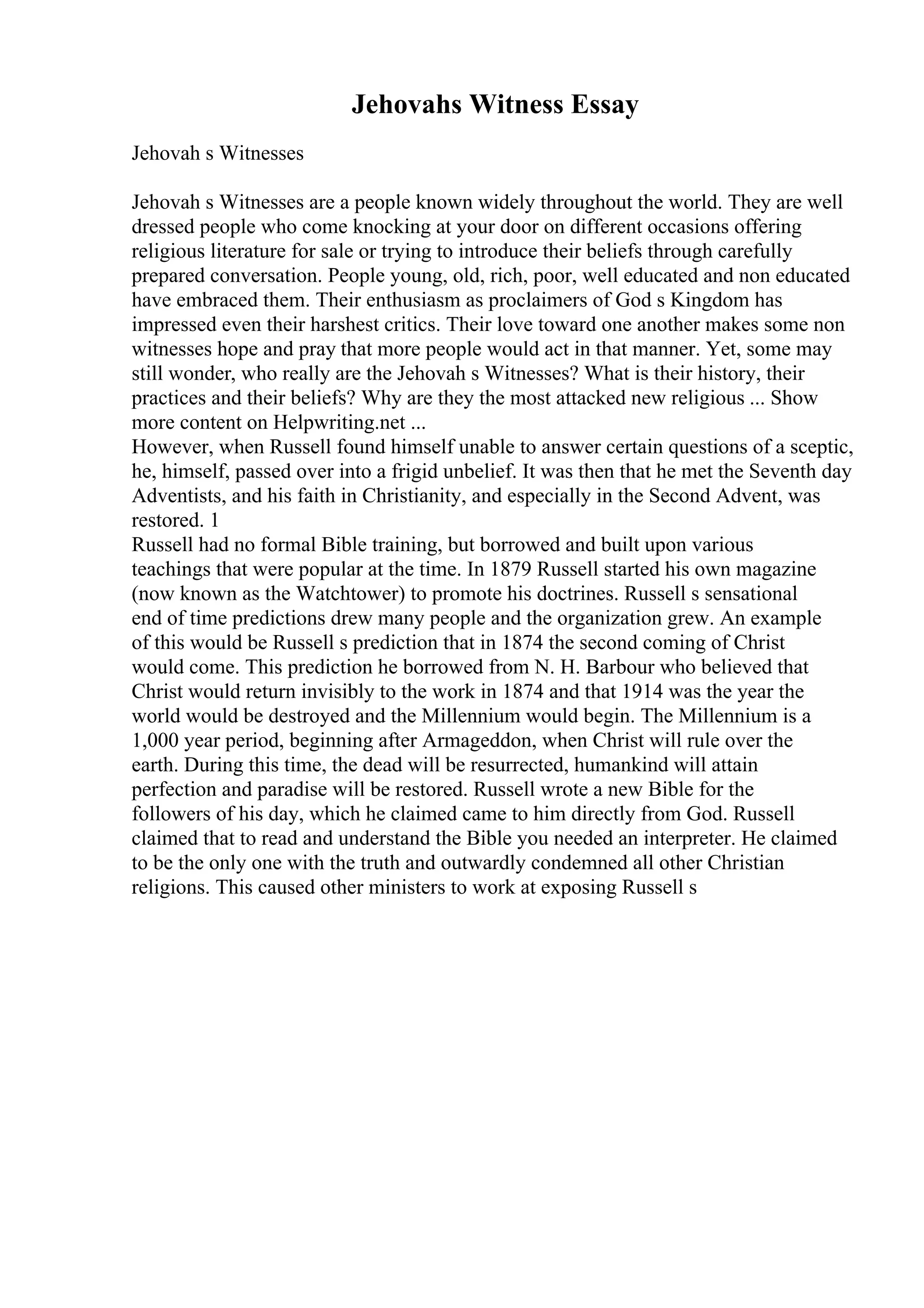 Jehovahs Witness Essay
Jehovah s Witnesses
Jehovah s Witnesses are a people known widely throughout the world. They are well
dressed people who come knocking at your door on different occasions offering
religious literature for sale or trying to introduce their beliefs through carefully
prepared conversation. People young, old, rich, poor, well educated and non educated
have embraced them. Their enthusiasm as proclaimers of God s Kingdom has
impressed even their harshest critics. Their love toward one another makes some non
witnesses hope and pray that more people would act in that manner. Yet, some may
still wonder, who really are the Jehovah s Witnesses? What is their history, their
practices and their beliefs? Why are they the most attacked new religious ... Show
more content on Helpwriting.net ...
However, when Russell found himself unable to answer certain questions of a sceptic,
he, himself, passed over into a frigid unbelief. It was then that he met the Seventh day
Adventists, and his faith in Christianity, and especially in the Second Advent, was
restored. 1
Russell had no formal Bible training, but borrowed and built upon various
teachings that were popular at the time. In 1879 Russell started his own magazine
(now known as the Watchtower) to promote his doctrines. Russell s sensational
end of time predictions drew many people and the organization grew. An example
of this would be Russell s prediction that in 1874 the second coming of Christ
would come. This prediction he borrowed from N. H. Barbour who believed that
Christ would return invisibly to the work in 1874 and that 1914 was the year the
world would be destroyed and the Millennium would begin. The Millennium is a
1,000 year period, beginning after Armageddon, when Christ will rule over the
earth. During this time, the dead will be resurrected, humankind will attain
perfection and paradise will be restored. Russell wrote a new Bible for the
followers of his day, which he claimed came to him directly from God. Russell
claimed that to read and understand the Bible you needed an interpreter. He claimed
to be the only one with the truth and outwardly condemned all other Christian
religions. This caused other ministers to work at exposing Russell s
 