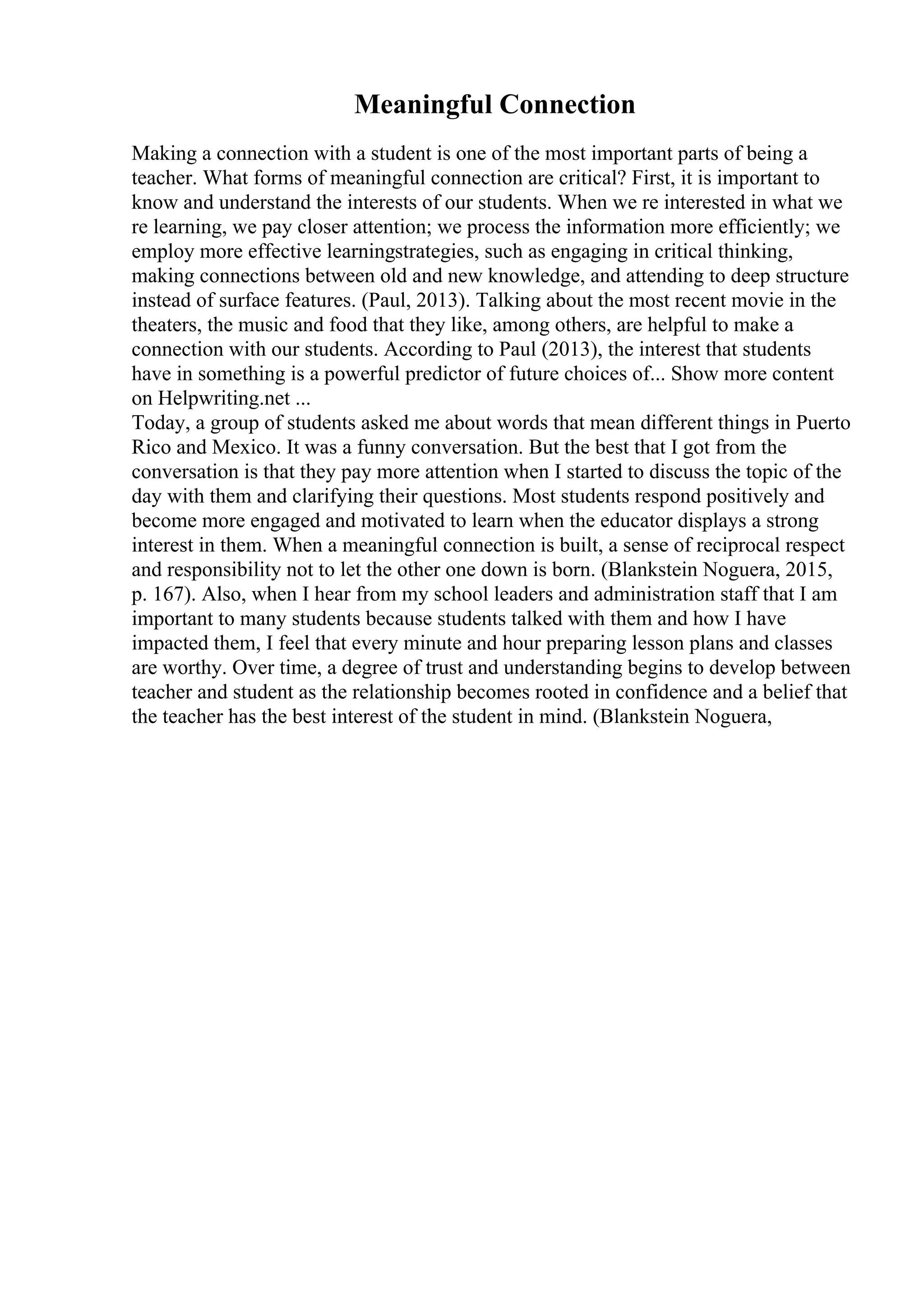 Meaningful Connection
Making a connection with a student is one of the most important parts of being a
teacher. What forms of meaningful connection are critical? First, it is important to
know and understand the interests of our students. When we re interested in what we
re learning, we pay closer attention; we process the information more efficiently; we
employ more effective learningstrategies, such as engaging in critical thinking,
making connections between old and new knowledge, and attending to deep structure
instead of surface features. (Paul, 2013). Talking about the most recent movie in the
theaters, the music and food that they like, among others, are helpful to make a
connection with our students. According to Paul (2013), the interest that students
have in something is a powerful predictor of future choices of... Show more content
on Helpwriting.net ...
Today, a group of students asked me about words that mean different things in Puerto
Rico and Mexico. It was a funny conversation. But the best that I got from the
conversation is that they pay more attention when I started to discuss the topic of the
day with them and clarifying their questions. Most students respond positively and
become more engaged and motivated to learn when the educator displays a strong
interest in them. When a meaningful connection is built, a sense of reciprocal respect
and responsibility not to let the other one down is born. (Blankstein Noguera, 2015,
p. 167). Also, when I hear from my school leaders and administration staff that I am
important to many students because students talked with them and how I have
impacted them, I feel that every minute and hour preparing lesson plans and classes
are worthy. Over time, a degree of trust and understanding begins to develop between
teacher and student as the relationship becomes rooted in confidence and a belief that
the teacher has the best interest of the student in mind. (Blankstein Noguera,
 