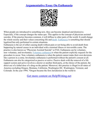 Argumentative Essay On Euthanasia
When people are introduced to something new, they can become skeptical and dismissive.
Especially, if the concept changes the status quo. This applies to the concept of physician assisted
suicides. If the practice becomes common, it will diffuse to other parts of the world. It could change
the whole society and their values concerning life and death. Euthanasia is something that should
legalized but only performed in certain situations.
Euthanasia is the act of either causing death without pain or not being able to avoid death from
happening by natural causes in an individual with a terminal illness or irreversible coma. The
practice is also known as "Physician Assisted Suicide" or PAS. Euthanasia can be voluntary,
non–voluntary, and involuntary.Voluntary euthanasiais when the patient explicitly requests for the
procedure to occur. Non–voluntary euthanasia is when the patient cannot make their own decisions
like a person in a coma. Involuntary euthanasia is performed without the patient's consent at all.
Euthanasia can also be categorized as passive or active. Passive deals with the removal of a life
support system and active involves a doctor or another third party, at the choice of the patient, the
direct use of a lethal dose of a drug on the patient. Moreover, this practice is illegal in all states of
America excluding Oregon, Montana, California, Washington DC, Washington, Vermont, and
Colorado. In the year 1994, "Oregon became the first Jurisdiction in the world to
Get more content on HelpWriting.net
 