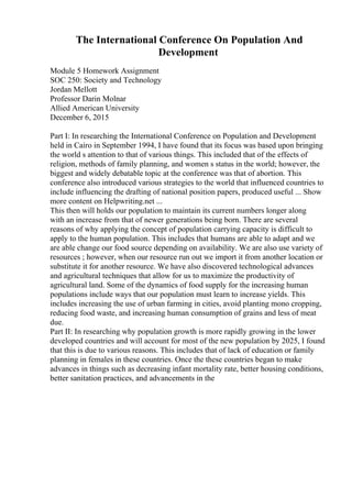 The International Conference On Population And
Development
Module 5 Homework Assignment
SOC 250: Society and Technology
Jordan Mellott
Professor Darin Molnar
Allied American University
December 6, 2015
Part I: In researching the International Conference on Population and Development
held in Cairo in September 1994, I have found that its focus was based upon bringing
the world s attention to that of various things. This included that of the effects of
religion, methods of family planning, and women s status in the world; however, the
biggest and widely debatable topic at the conference was that of abortion. This
conference also introduced various strategies to the world that influenced countries to
include influencing the drafting of national position papers, produced useful ... Show
more content on Helpwriting.net ...
This then will holds our population to maintain its current numbers longer along
with an increase from that of newer generations being born. There are several
reasons of why applying the concept of population carrying capacity is difficult to
apply to the human population. This includes that humans are able to adapt and we
are able change our food source depending on availability. We are also use variety of
resources ; however, when our resource run out we import it from another location or
substitute it for another resource. We have also discovered technological advances
and agricultural techniques that allow for us to maximize the productivity of
agricultural land. Some of the dynamics of food supply for the increasing human
populations include ways that our population must learn to increase yields. This
includes increasing the use of urban farming in cities, avoid planting mono cropping,
reducing food waste, and increasing human consumption of grains and less of meat
due.
Part II: In researching why population growth is more rapidly growing in the lower
developed countries and will account for most of the new population by 2025, I found
that this is due to various reasons. This includes that of lack of education or family
planning in females in these countries. Once the these countries began to make
advances in things such as decreasing infant mortality rate, better housing conditions,
better sanitation practices, and advancements in the
 