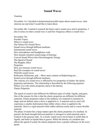 Sound Waves
Timeline
November 1st: I decided to brainstormed possible topics about sound waves, what
interests me and what I would like to learn about.
November 4th: I started to research the basics and a sound wave and its properties. I
also to notes on what a sound wave is and how frequency affects a sound wave.
November 7th:
Possible Topics
What is a sound wave
The Nature Of a Sound Wave
Sound waves through different mediums
Instrumental sound waves
How microphones and headphones work
How humans interpret sound (range of hearing)
Convert Sound Waves Into Electromagnetic Energy
The Speed of Sound
The Doppler effect
Properties
How you measure sound waves
Real life examples on sound waves
Wild life sound waves
Reflection, Refraction, and ... Show more content on Helpwriting.net ...
Sound waves through different mediums
The velocity of a sound wave is affected by two properties of matter: the elastic
properties and density. The relationship is described by the following equation.
Where: Cij is the elastic properties and p is the density.
Elastic Properties
The speed of sound is also different for different types of solids, liquids, and gases.
One of the reasons for this is that the elastic properties are different for different
materials. Elastic properties relate to the tendency of a material to maintain its
shape and not deform when a force is applied to it. A material such as steel will
experience a smaller deformation than rubber when a force is applied to the
materials. Steel is a rigid material while rubber deforms easily and is a more flexible
material.
The phase of matter has a large impact upon the elastic properties of a medium. In
general, the bond strength between particles is strongest in solid materials and is
weakest in the gaseous state. As a result, sound waves travel faster in solids than in
liquids, and faster in liquids than in gasses. While the density of a medium also
affects the speed of sound, the elastic properties have a greater influence on the wave
speed.
 