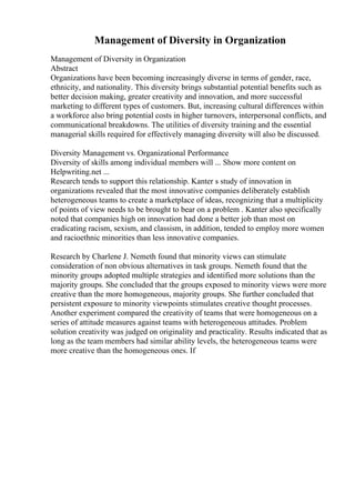 Management of Diversity in Organization
Management of Diversity in Organization
Abstract
Organizations have been becoming increasingly diverse in terms of gender, race,
ethnicity, and nationality. This diversity brings substantial potential benefits such as
better decision making, greater creativity and innovation, and more successful
marketing to different types of customers. But, increasing cultural differences within
a workforce also bring potential costs in higher turnovers, interpersonal conflicts, and
communicational breakdowns. The utilities of diversity training and the essential
managerial skills required for effectively managing diversity will also be discussed.
Diversity Management vs. Organizational Performance
Diversity of skills among individual members will ... Show more content on
Helpwriting.net ...
Research tends to support this relationship. Kanter s study of innovation in
organizations revealed that the most innovative companies deliberately establish
heterogeneous teams to create a marketplace of ideas, recognizing that a multiplicity
of points of view needs to be brought to bear on a problem . Kanter also specifically
noted that companies high on innovation had done a better job than most on
eradicating racism, sexism, and classism, in addition, tended to employ more women
and racioethnic minorities than less innovative companies.
Research by Charlene J. Nemeth found that minority views can stimulate
consideration of non obvious alternatives in task groups. Nemeth found that the
minority groups adopted multiple strategies and identified more solutions than the
majority groups. She concluded that the groups exposed to minority views were more
creative than the more homogeneous, majority groups. She further concluded that
persistent exposure to minority viewpoints stimulates creative thought processes.
Another experiment compared the creativity of teams that were homogeneous on a
series of attitude measures against teams with heterogeneous attitudes. Problem
solution creativity was judged on originality and practicality. Results indicated that as
long as the team members had similar ability levels, the heterogeneous teams were
more creative than the homogeneous ones. If
 