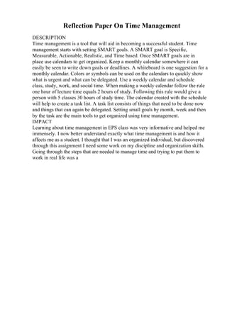 Reflection Paper On Time Management
DESCRIPTION
Time management is a tool that will aid in becoming a successful student. Time
management starts with setting SMART goals. A SMART goal is Specific,
Measurable, Actionable, Realistic, and Time based. Once SMART goals are in
place use calendars to get organized. Keep a monthly calendar somewhere it can
easily be seen to write down goals or deadlines. A whiteboard is one suggestion for a
monthly calendar. Colors or symbols can be used on the calendars to quickly show
what is urgent and what can be delegated. Use a weekly calendar and schedule
class, study, work, and social time. When making a weekly calendar follow the rule
one hour of lecture time equals 2 hours of study. Following this rule would give a
person with 5 classes 30 hours of study time. The calendar created with the schedule
will help to create a task list. A task list consists of things that need to be done now
and things that can again be delegated. Setting small goals by month, week and then
by the task are the main tools to get organized using time management.
IMPACT
Learning about time management in EPS class was very informative and helped me
immensely. I now better understand exactly what time management is and how it
affects me as a student. I thought that I was an organized individual, but discovered
through this assignment I need some work on my discipline and organization skills.
Going through the steps that are needed to manage time and trying to put them to
work in real life was a
 