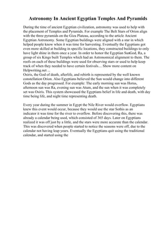 Astronomy In Ancient Egyptian Temples And Pyramids
During the time of ancient Egyptian civilization, astronomy was used to help with
the placement of Temples and Pyramids. For example The Belt Stars of Orion align
with the three pyramids on the Giza Plateau, according to the article Ancient
Egyptian Astronomy. Some Egyptian buildings were aligned with a star in which
helped people know when it was time for harvesting. Eventually the Egyptians got
even more skilled at building in specific locations, they constructed buildings to only
have light shine in them once a year. In order to honor the Egyptian SunGod, Ra, a
group of six Kings built Temples which had an Astronomical alignment to them. The
roofs on each of these buildings were used for observing stars or used to help keep
track of when they needed to have certain festivals.... Show more content on
Helpwriting.net ...
Osiris, the God of death, afterlife, and rebirth is represented by the well known
constellation Orion. Also Egyptians believed the Sun would change into different
Gods as the day progressed. For example: The early morning sun was Horus,
afternoon sun was Ra, evening sun was Atum, and the sun when it was completely
set was Osiris. This system showcased the Egyptians belief in life and death, with day
time being life, and night time representing death.
Every year during the summer in Egypt the Nile River would overflow. Egyptians
knew this event would occur, because they would use the star Sothis as an
indicator it was time for the river to overflow. Before discovering this, there was
already a calendar being used, which consisted of 365 days. Later on Egyptians
realized it was off just by a little, and the stars were more accurate than the calendar.
This was discovered when people started to notice the seasons were off, due to the
calendar not having leap years. Eventually the Egyptians quit using the traditional
calendar, and started using the
 