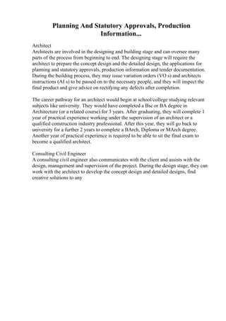 Planning And Statutory Approvals, Production
Information...
Architect
Architects are involved in the designing and building stage and can oversee many
parts of the process from beginning to end. The designing stage will require the
architect to prepare the concept design and the detailed design, the applications for
planning and statutory approvals, production information and tender documentation.
During the building process, they may issue variation orders (VO s) and architects
instructions (AI s) to be passed on to the necessary people, and they will inspect the
final product and give advice on rectifying any defects after completion.
The career pathway for an architect would begin at school/college studying relevant
subjects like university. They would have completed a Bsc or BA degree in
Architecture (or a related course) for 3 years. After graduating, they will complete 1
year of practical experience working under the supervision of an architect or a
qualified construction industry professional. After this year, they will go back to
university for a further 2 years to complete a BArch, Diploma or MArch degree.
Another year of practical experience is required to be able to sit the final exam to
become a qualified architect.
Consulting Civil Engineer
A consulting civil engineer also communicates with the client and assists with the
design, management and supervision of the project. During the design stage, they can
work with the architect to develop the concept design and detailed designs, find
creative solutions to any
 