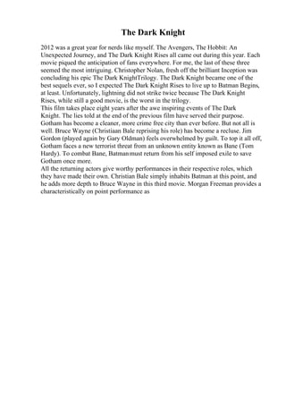 The Dark Knight
2012 was a great year for nerds like myself. The Avengers, The Hobbit: An
Unexpected Journey, and The Dark Knight Rises all came out during this year. Each
movie piqued the anticipation of fans everywhere. For me, the last of these three
seemed the most intriguing. Christopher Nolan, fresh off the brilliant Inception was
concluding his epic The Dark KnightTrilogy. The Dark Knight became one of the
best sequels ever, so I expected The Dark Knight Rises to live up to Batman Begins,
at least. Unfortunately, lightning did not strike twice because The Dark Knight
Rises, while still a good movie, is the worst in the trilogy.
This film takes place eight years after the awe inspiring events of The Dark
Knight. The lies told at the end of the previous film have served their purpose.
Gotham has become a cleaner, more crime free city than ever before. But not all is
well. Bruce Wayne (Christiaan Bale reprising his role) has become a recluse. Jim
Gordon (played again by Gary Oldman) feels overwhelmed by guilt. To top it all off,
Gotham faces a new terrorist threat from an unknown entity known as Bane (Tom
Hardy). To combat Bane, Batmanmust return from his self imposed exile to save
Gotham once more.
All the returning actors give worthy performances in their respective roles, which
they have made their own. Christian Bale simply inhabits Batman at this point, and
he adds more depth to Bruce Wayne in this third movie. Morgan Freeman provides a
characteristically on point performance as
 