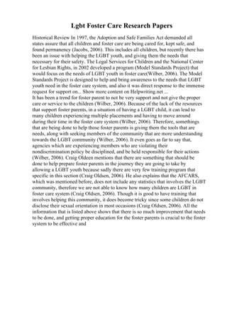 Lgbt Foster Care Research Papers
Historical Review In 1997, the Adoption and Safe Families Act demanded all
states assure that all children and foster care are being cared for, kept safe, and
found permanency (Jacobs, 2006). This includes all children, but recently there has
been an issue with helping the LGBT youth, and giving them the needs that
necessary for their safety. The Legal Services for Children and the National Center
for Lesbian Rights, in 2002 developed a program (Model Standards Project) that
would focus on the needs of LGBT youth in foster care(Wilber, 2006). The Model
Standards Project is designed to help and bring awareness to the needs that LGBT
youth need in the foster care system, and also it was direct response to the immense
request for support on... Show more content on Helpwriting.net ...
It has been a trend for foster parent to not be very support and not give the proper
care or service to the children (Wilber, 2006). Because of the lack of the resources
that support foster parents, in a situation of having a LGBT child, it can lead to
many children experiencing multiple placements and having to move around
during their time in the foster care system (Wilber, 2006). Therefore, somethings
that are being done to help those foster parents is giving them the tools that are
needs, along with seeking members of the community that are more understanding
towards the LGBT community (Wilber, 2006). It even goes as far to say that,
agencies which are experiencing members who are violating their
nondiscrimination policy be disciplined, and be held responsible for their actions
(Wilber, 2006). Craig Oldeen mentions that there are something that should be
done to help prepare foster parents in the journey they are going to take by
allowing a LGBT youth because sadly there are very few training program that
specific in this section (Craig Oldsen, 2006). He also explains that the AFCARS,
which was mentioned before, does not include any statistics that involves the LGBT
community, therefore we are not able to know how many children are LGBT in
foster care system (Craig Oldsen, 2006). Though it is good to have training that
involves helping this community, it does become tricky since some children do not
disclose their sexual orientation in most occasions (Craig Oldsen, 2006). All the
information that is listed above shows that there is so much improvement that needs
to be done, and getting proper education for the foster parents is crucial to the foster
system to be effective and
 