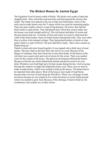 The Richest Houses In Ancient Egypt
The Egyptians lived in houses made of bricks. The bricks were made of mud and
chopped straw. They mixed the mud and straw and then poured the mixture into
molds. The molds were placed in the sun to bake into hard bricks. Some of the
tools used to make homes were the T square which was used for measuring angles.
They also had a mallet, which is a type of big hammer. Of course, they had the
brick molds to make bricks. They had plumb lines which they used to make sure
the houses were built straight and level. The rich homes had about 10 rooms and
the poor homes had one. A mixture of lime and water was used to whitewash the
walls of the richer homes. Some of richest homes had painted walls. They were often
blue or yellow with coloured ceilings. They had painted borders of ducks or lotus
petals which is a type of flower. The poor had floors made... Show more content on
Helpwriting.net ...
Thatch is reeds and straw bound together. It was topped with a thick layer of mud
plaster. The poor slept on the bare floor, the roof or on a mat. Because of the
danger of scorpions, they had a head rest to raise their heads. In the houses of the
rich there was a guest room and a set of rooms for the owner. There was another
room for the woman of the house. The physical environment affected the homes.
Because of the hot sun, bricks baked hard outside and did not need to be oven
dried. Windows were built high up to let heat escape during the day. Cool air going
through the windows at night also helped the homes cool. There were no trees to
make wooden beams, which were needed to hold up the houses. The beams had to
be imported from other places. Most of the houses were made of mud bricks
because there was lots of mud along the Nile River. There was a shortage of land
for houses because no one wanted to live in the hot desert or on the fertile ground
which was needed to grow food. Because of the shortage of land to build on, the
townhouses were usually two or three stories
 