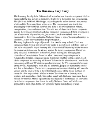 The Runaway Jury Essay
The Runaway Jury by John Grisham is all about law and how the two people tried to
manipulate the trial as well as the jurors. It reflects to the system that seeks justice.
The plot is set in Biloxi, Mississippi. According to the author the wall was painted
white and the floor was glisten with a wax. The environment was simple that
encouraging everyone to tell the truth and there is no involvement of bribery,
manipulation, crime and corruption. The trial was all about the tobacco companies
against the woman whose husband died because of lung cancer. I think greediness is
one of the causes why the lawyers, jurors and consultants on both sides are
manipulative, deceiving, and gritty. Nicholas Easter is one of the main characters in
the story ... Show more content on Helpwriting.net ...
The story begins at the stage of jury selection. As the story unfolds, Fitch was
introduced here. He is a non lawyer who works in a court room in Biloxi. I can say
that he is a successful player in every trial. Fitch used different dirty tricks because
he always wants to ensure the victory against the tobacco companies. One of his
dirty tricks is a mishmash of inducement, black mailing and damaging the
reputation of the witnesses. Based on what I have read, large companies in
America like tobacco companies have a big impact or effect in the country. Most
of the companies are spending millions of dollars for the advertisement. Just like in
our country, different TV stations spend more money for TV commercials because
of the profits. According to Fitch and his company, people are not force to smoke
and that is their choice. The tobacco company tried to assure that they will have the
victory and the court will be in favor for them because of the illegal methods or
under the table negotiations. Marlee is one of the characters in the story who
contacts and manipulates Fitch. She makes a deal with Fitch and pays more than a
million for the trial. Marlee s parents are died because of the tobacco so, she wants
the tobacco company to shut down. Actually Nicholas Easter and Marlee are
connected to each other. Is the Jury somehow being manipulated, or even
 