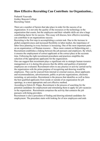 How Effective Recruiting Can Contribute An Organization...
Praharsh Vasavada
Goldey Beacom College
Recruiting Talent
There are a number of factors that take place in order for the success of an
organization. It is not only the quality of the resources or the technology in the
organization that counts, but the employees and their valuable skills are also a huge
contributing factor for its success. This essay will discuss, how effective recruiting
can contribute to an organizations success.
Recruiting is the first step in accomplishing a certain task. Due to the increase in
global competitiveness and increased flexibility in labor market, the importance of
labor force planning in every business is increasing. One of the most important parts
on an organization s of Human resource ... Show more content on Helpwriting.net ...
Recruitment establishes a linking between the job pursuers and employers. By which,
it ensures the employment of correct applicants at the correct place at the accurate
time. Following the right recruitment procedures and practices simplifies the
selection of the appropriate applicants for the organization.
One can suggest that recruitment plays a significant role in strategic human resource
management as it is during this process that the ability and qualities of potential
employees are evaluated. Recruitment refers to any practice or activity carried out by
the organization with the prime purpose of recognizing and drawing would be
employees. They can be sourced from internal or external sources, direct applicants
and recommendations, advertisements, public or private organizations, electronic
recruiting, or universities. Recruitment is the process that identifies as well as hires
the best qualified applicants from inside or outside of an organization for job
openings, in a most appropriate and cost effective method.
According to Edwin B. Flippo, Recruitment is the process of searching for the
potential candidates for employment and stimulating them to apply for job vacancies
in the organization . Recruitment comprises the activity that connects the job
pursuers with hiring providers.
Recruitment is also a procedure of finding and drawing talented candidates for
employment. The procedure starts with looking for of new employees and ends
 