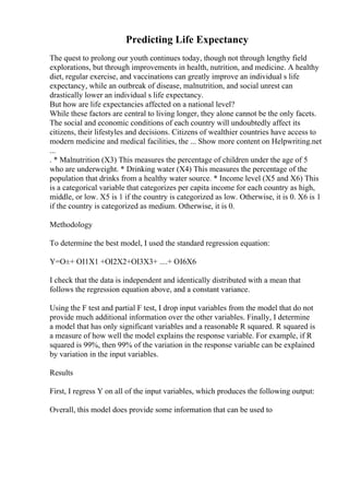 Predicting Life Expectancy
The quest to prolong our youth continues today, though not through lengthy field
explorations, but through improvements in health, nutrition, and medicine. A healthy
diet, regular exercise, and vaccinations can greatly improve an individual s life
expectancy, while an outbreak of disease, malnutrition, and social unrest can
drastically lower an individual s life expectancy.
But how are life expectancies affected on a national level?
While these factors are central to living longer, they alone cannot be the only facets.
The social and economic conditions of each country will undoubtedly affect its
citizens, their lifestyles and decisions. Citizens of wealthier countries have access to
modern medicine and medical facilities, the ... Show more content on Helpwriting.net
...
. * Malnutrition (X3) This measures the percentage of children under the age of 5
who are underweight. * Drinking water (X4) This measures the percentage of the
population that drinks from a healthy water source. * Income level (X5 and X6) This
is a categorical variable that categorizes per capita income for each country as high,
middle, or low. X5 is 1 if the country is categorized as low. Otherwise, it is 0. X6 is 1
if the country is categorized as medium. Otherwise, it is 0.
Methodology
To determine the best model, I used the standard regression equation:
Y=О±+ ОІ1X1 +ОІ2X2+ОІ3X3+ ....+ ОІ6X6
I check that the data is independent and identically distributed with a mean that
follows the regression equation above, and a constant variance.
Using the F test and partial F test, I drop input variables from the model that do not
provide much additional information over the other variables. Finally, I determine
a model that has only significant variables and a reasonable R squared. R squared is
a measure of how well the model explains the response variable. For example, if R
squared is 99%, then 99% of the variation in the response variable can be explained
by variation in the input variables.
Results
First, I regress Y on all of the input variables, which produces the following output:
Overall, this model does provide some information that can be used to
 