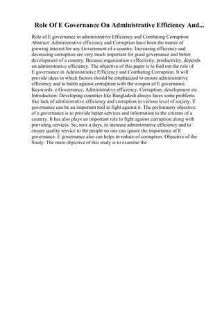 Role Of E Governance On Administrative Efficiency And...
Role of E governance in administrative Efficiency and Combating Corruption
Abstract: Administrative efficiency and Corruption have been the matter of
growing interest for any Government of a country. Increasing efficiency and
decreasing corruption are very much important for good governance and better
development of a country. Because organization s effectivity, productivity, depends
on administrative efficiency. The objective of this paper is to find out the role of
E governance in Administrative Efficiency and Combating Corruption. It will
provide ideas in which factors should be emphasized to ensure administrative
efficiency and to battle against corruption with the weapon of E governance.
Keywords: e Governance, Administrative efficiency, Corruption, development etc.
Introduction: Developing countries like Bangladesh always faces some problems
like lack of administrative efficiency and corruption in various level of society. E
governance can be an important tool to fight against it. The preliminary objective
of e governance is to provide better services and information to the citizens of a
country. It has also plays an important role to fight against corruption along with
providing services. So, now a days, to increase administrative efficiency and to
ensure quality service to the people no one can ignore the importance of E
governance. E governance also can helps to reduce of corruption. Objective of the
Study: The main objective of this study is to examine the
 