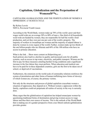 Capitalism, Globalization and the Perpetuation of
WomenвЂ™s...
CAPITALISM, GLOBALIZATION AND THE PERPETUATION OF WOMEN S
OPPRESSION: A VICIOUS CYCLE
By Kelsey Lavoie
NDYA, Provincial Youth Liason
According to the World Bank, women make up 70% of the world s poor and their
wages world wide are on average 50% to 80% of men s. One third of all households
word wide are headed by women, they are responsible for half the world s food
production, and yet they own just one per cent of the world s property. The
majority of workers in sweatshops are women and the majority of unpaid labour is
done by women in every region of the world. Further, women make up two thirds of
the one billion people who are illiterate and 60% of the 100 million who have no
access to primary education.
What is the link ... Show more content on Helpwriting.net ...
Such policies also lead to a decline in quality and increased costs for all public
systems, such as access to tap water, electricity, and public transport. Women are the
first to pay for these measures entailing harsher living conditions and a significant
increase in the free labour they must perform. When education and medical care
have to be paid for in these dependent countries, girls are the first to be taken out of
school, or deprived of vaccinations.
Furthermore, the extension on the world scale of commodity relations reinforces the
system of prostitution and other forms of human trafficking (new forms of slavery)
of which women are, of course, the primary victims.
Not only do the structures and process of global capitalism exacerbate women s
situation of oppression, they depend on it. Without women s oppression within the
family, capitalism could not perpetuate all realms of society in the way it currently
does.
Many argue that the globalization of capitalism has helped emancipate women by
questioning traditional forms of domination and giving women access to wage
labour and thus their own source of income. This is the outlook of the World Bank
that is making use of a gender perspective from a neo liberal outlook (globalization
provides greater
 