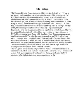 Ufc History
The Ultimate Fighting Championship, or UFC, was founded back in 1993 and is
the world s leading professional mixed martial arts, or MMA, organization. The
UFC has evolved into an organization where athletes have to learn different
disciplines of MMA in order to reach and stay in the UFC. The different forms
include karate, jiu jitsu, boxing, kickboxing, wrestling, and other methods of MMA.
Early on the UFC used a tournament style event and it wasn t until UFC 18 when
they abandoned that format for the style still used today were its all single matches
and fighters no longer have to worry about multiple fights in one night.
Fights in the UFC take place in an eight sided cage known as the Octagon. The walls
are made of fencing material, with ... Show more content on Helpwriting.net ...
UFC s biggest service is the fights. UFC distributes these fights through cable and
satellite companies PPV service. Each event typically costs $59.99 unless it s a
major event then it may cost a little more. You can buy UFC apparel through their
online store ufcstore.com which has loads of options to buy from such as clothing,
memorabilia, the gear fighters wear to the ring, and even includes training equipment.
The online streaming service that the UFC uses is called UFC fight pass which
allows you to watch content online for $9.99 a month.
The UFC plans to host close to fifty worldwide events a year and has released an
online network, which is an exclusive way to watch some of the UFC s international
events. With growing popularity and an always changing landscape, the UFC
continues to be the fastest growing sports organization in the
 