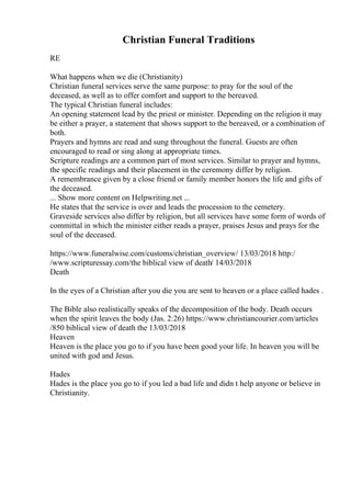 Christian Funeral Traditions
RE
What happens when we die (Christianity)
Christian funeral services serve the same purpose: to pray for the soul of the
deceased, as well as to offer comfort and support to the bereaved.
The typical Christian funeral includes:
An opening statement lead by the priest or minister. Depending on the religion it may
be either a prayer, a statement that shows support to the bereaved, or a combination of
both.
Prayers and hymns are read and sung throughout the funeral. Guests are often
encouraged to read or sing along at appropriate times.
Scripture readings are a common part of most services. Similar to prayer and hymns,
the specific readings and their placement in the ceremony differ by religion.
A remembrance given by a close friend or family member honors the life and gifts of
the deceased.
... Show more content on Helpwriting.net ...
He states that the service is over and leads the procession to the cemetery.
Graveside services also differ by religion, but all services have some form of words of
committal in which the minister either reads a prayer, praises Jesus and prays for the
soul of the deceased.
https://www.funeralwise.com/customs/christian_overview/ 13/03/2018 http:/
/www.scripturessay.com/the biblical view of death/ 14/03/2018
Death
In the eyes of a Christian after you die you are sent to heaven or a place called hades .
The Bible also realistically speaks of the decomposition of the body. Death occurs
when the spirit leaves the body (Jas. 2:26) https://www.christiancourier.com/articles
/850 biblical view of death the 13/03/2018
Heaven
Heaven is the place you go to if you have been good your life. In heaven you will be
united with god and Jesus.
Hades
Hades is the place you go to if you led a bad life and didn t help anyone or believe in
Christianity.
 
