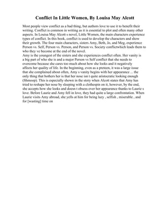 Conflict In Little Women, By Louisa May Alcott
Most people view conflict as a bad thing, but authors love to use it to benefit their
writing. Conflict is common in writing as it is essential to plot and often many other
aspects. In Louisa May Alcott s novel, Little Women, the main characters experience
types of conflict. In this book, conflict is used to develop the characters and show
their growth. The four main characters, sisters Amy, Beth, Jo, and Meg, experience
Person vs. Self, Person vs. Person, and Person vs. Society conflictwhich leads them to
who they ve become at the end of the novel.
Amy is the youngest of the sisters and she experiences conflict often. Her vanity is
a big part of who she is and a major Person vs Self conflict that she needs to
overcome because she cares too much about how she looks and it negatively
affects her quality of life. In the beginning, even as a preteen, it was a large issue
that she complained about often, Amy s vanity begins with her appearance ... the
only thing that bothers her is that her nose isn t quite aristocratic looking enough
(Shmoop). This is especially shown in the story when Alcott states that Amy has
tried to reshape her nose by sleeping with a clothespin on it, however, by the end,
she accepts how she looks and doesn t obsess over her appearance thanks to Laurie s
love. Before Laurie and Amy fell in love, they had quite a large confrontation. When
Laurie visits Amy abroad, she yells at him for being lazy , selfish , miserable , and
for [wasting] time on
 