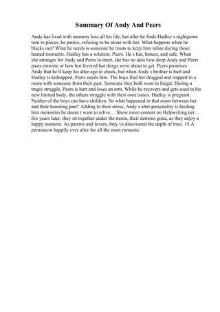 Summary Of Andy And Peers
Andy has lived with memory loss all his life, but after he finds Hadley s nightgown
torn to pieces, he panics, refusing to be alone with her. What happens when he
blacks out? What he needs is someone he trusts to keep him inline during those
heated moments. Hadley has a solution: Peers. He s fun, honest, and safe. When
she arranges for Andy and Peers to meet, she has no idea how deep Andy and Peers
pasts entwine or how hot fevered hot things were about to get. Peers promises
Andy that he ll keep his alter ego in check, but when Andy s brother is hurt and
Hadley is kidnapped, Peers needs him. The boys find her drugged and trapped in a
room with someone from their past. Someone they both want to forget. During a
tragic struggle, Peers is hurt and loses an arm. While he recovers and gets used to his
new limited body, the others struggle with their own issues. Hadley is pregnant.
Neither of the boys can have children. So what happened in that room between her
and their haunting past? Adding to their stress, Andy s alter personality is feeding
him memories he doesn t want to relive.... Show more content on Helpwriting.net ...
Six years later, they sit together under the moon, their demons gone, as they enjoy a
happy moment. As parents and lovers, they ve discovered the depth of trust. 15 A
permanent happily ever after for all the main romantic
 