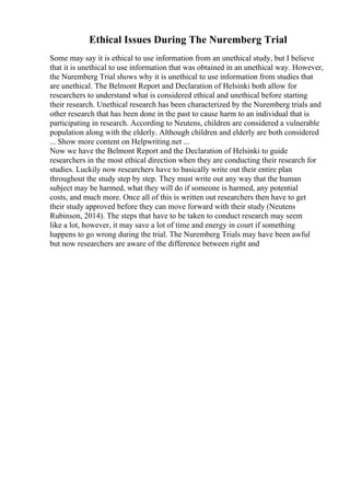 Ethical Issues During The Nuremberg Trial
Some may say it is ethical to use information from an unethical study, but I believe
that it is unethical to use information that was obtained in an unethical way. However,
the Nuremberg Trial shows why it is unethical to use information from studies that
are unethical. The Belmont Report and Declaration of Helsinki both allow for
researchers to understand what is considered ethical and unethical before starting
their research. Unethical research has been characterized by the Nuremberg trials and
other research that has been done in the past to cause harm to an individual that is
participating in research. According to Neutens, children are considered a vulnerable
population along with the elderly. Although children and elderly are both considered
... Show more content on Helpwriting.net ...
Now we have the Belmont Report and the Declaration of Helsinki to guide
researchers in the most ethical direction when they are conducting their research for
studies. Luckily now researchers have to basically write out their entire plan
throughout the study step by step. They must write out any way that the human
subject may be harmed, what they will do if someone is harmed, any potential
costs, and much more. Once all of this is written out researchers then have to get
their study approved before they can move forward with their study (Neutens
Rubinson, 2014). The steps that have to be taken to conduct research may seem
like a lot, however, it may save a lot of time and energy in court if something
happens to go wrong during the trial. The Nuremberg Trials may have been awful
but now researchers are aware of the difference between right and
 