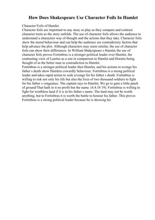 How Does Shakespeare Use Character Foils In Hamlet
Character Foils of Hamlet
Character foils are important to any story or play as they compare and contrast
character traits as the story unfolds. The use of character foils allows the audience to
understand a characters way of thought and the actions that they take. Character foils
show the moral behaviour and can help the audience see contradictory factors that
help advance the plot. Although characters may seem similar, the use of character
foils can show their differences. In William Shakespeare s Hamlet, the use of
character foils proves Fortinbras is a stronger political leader over Hamlet, the
contrasting view of Laertes as a son in comparison to Hamlet and Horatio being
thought of as the better man in contradiction to Hamlet.
Fortinbras is a stronger political leader then Hamlet, and his actions to avenge his
father s death show Hamlets cowardly behaviour. Fortinbras is a strong political
leader and takes rapid action to seek revenge for his father s death. Fortinbras is
willing to risk not only his life but also the lives of two thousand soldiers to fight
for his father s vengeance. The captain says to Hamlet, We go to gain a little patch
of ground/That hath in it no profit but the name. (4.4.18 19). Fortinbras is willing to
fight for worthless land if it is in his father s name. The land may not be worth
anything, but to Fortinbras it is worth the battle to honour his father. This proves
Fortinbras is a strong political leader because he is showing his
 