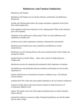 Rainforests And Tundras Similarities
Rainforests and Tundras
Rainforests and Tundras are two biomes that have similairities and differences.
Rainforests
include soft, delicate plants below the canopy and sparse vegetation on the forest
floor while tundras have
lush vegetation, and mosses that grow in low, damp ground. Plants in the rainforest
grow close together,
and plants in the tundra more widely spread. There are many differences and
similarities of tundras and
rainforest such as their importance to humans, characteristics and animals.
Rainforests and Tundras have many similarities and differences in their
characteristics.
Rainforests are self watering biomes with warm, humid climates while Tundras are
among the coldest,
harshest biomes on Earth. Plants ... Show more content on Helpwriting.net ...
Tundras and
Rainforests can also be compared and contrasted in their importance to humans.
The differences and similarities between rainforests and tundras are seen in their
importance to
humans. Both biomes are beneficial to humans in different ways. The National
Cancer Institute
estimates that 70% of the anti cancer plants identified so far are located in rainforests
(conserve energy future.com) and scientists continue to study the process of
evolutionary adaption in the
tundra. The tundra is also one of the largest unexplored areas on earth. Scientists
believe that the
potential for unknown resources is high. Geological predictions say that the tundra
may be where a large
 