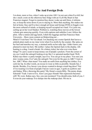 The And Foreign Dvds
I m alone, more or less, when I wake up at nine AM. I m not sure when Eva left, but
she s stuck a note on the otherwise bare fridge with an I Left My Heart in San
Francisco magnet. Forgot to mention Kay doesn t wake up until three, it informs
me, so keep the noise down if you re staying in. More than anything, this makes me
feel at home. Kay and Eva have enough art house and foreign DVDs to boggle even
the most cultured of minds, so keeping myself occupied isn t hard. Vivi joins me,
curling up on her wool blanket. Problem is, watching these movies at the lowest
volume gets annoying quickly. Even with captions and subtitles I can t follow the
plots. After a ramen and egg lunch, I ditch the leggings and San Francisco State
University... Show more content on Helpwriting.net ...
Mind if I wait here? No! Go ahead. I m checking out a tester lipstick that leaves a
pinkish plum mark on my inner wrist when Eva strolls by the counter. She spins on
her heel and marches my way, a strained smile on her ruby lips. I didn t know you
planned to meet me here. Me neither. I place the lipstick back in the display. Job
hunting is a drag. I need a break. Or a lottery ticket, but who ever wins those
things? It s just a scam to keep money out of people s pockets. From the corner of
my eye I catch the salesgirl looking at me like I ve sprouted another head. Well,
Kahea says there s a party tonight, says Eva. You can go in my place. You sure you
don t wanna come, Eva? asks the salesgirl. Not even for the guys in ABC? I turn to
her. ABC? What s that mean? You make an outfit from anything but clothes. Eva
curls her lip. In other words, an excuse to wear as little as possible. Sounds fun, I
decide. Besides, Eva, haven t you always wanted to design a trash bag dress? Not
if I m wearing it in front of people I haven t seen in ages. I quirk an eyebrow and
ask Kahea, Who s throwing this party? My friend s cousin Billy. The penny drops.
Edwards? Yeah. I turn to Eva. Aren t you guys friends? Her expression becomes
stiff. We were. Kahea says, See, you can reconnect! You should come, both of you. I
ll even do your makeup. Eva slumps into the makeup chair. Hit me in
 
