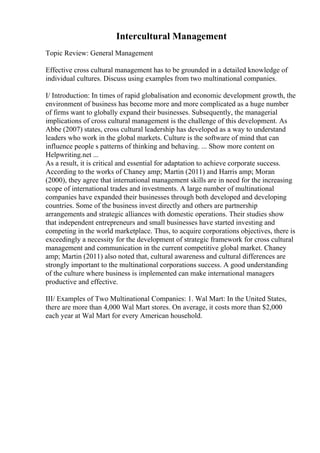 Intercultural Management
Topic Review: General Management
Effective cross cultural management has to be grounded in a detailed knowledge of
individual cultures. Discuss using examples from two multinational companies.
I/ Introduction: In times of rapid globalisation and economic development growth, the
environment of business has become more and more complicated as a huge number
of firms want to globally expand their businesses. Subsequently, the managerial
implications of cross cultural management is the challenge of this development. As
Abbe (2007) states, cross cultural leadership has developed as a way to understand
leaders who work in the global markets. Culture is the software of mind that can
influence people s patterns of thinking and behaving. ... Show more content on
Helpwriting.net ...
As a result, it is critical and essential for adaptation to achieve corporate success.
According to the works of Chaney amp; Martin (2011) and Harris amp; Moran
(2000), they agree that international management skills are in need for the increasing
scope of international trades and investments. A large number of multinational
companies have expanded their businesses through both developed and developing
countries. Some of the business invest directly and others are partnership
arrangements and strategic alliances with domestic operations. Their studies show
that independent entrepreneurs and small businesses have started investing and
competing in the world marketplace. Thus, to acquire corporations objectives, there is
exceedingly a necessity for the development of strategic framework for cross cultural
management and communication in the current competitive global market. Chaney
amp; Martin (2011) also noted that, cultural awareness and cultural differences are
strongly important to the multinational corporations success. A good understanding
of the culture where business is implemented can make international managers
productive and effective.
III/ Examples of Two Multinational Companies: 1. Wal Mart: In the United States,
there are more than 4,000 Wal Mart stores. On average, it costs more than $2,000
each year at Wal Mart for every American household.
 