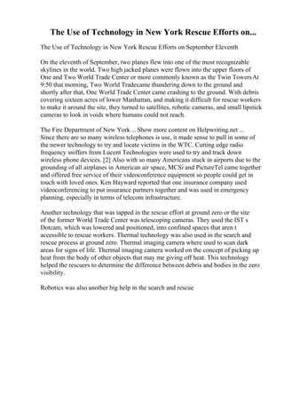 The Use of Technology in New York Rescue Efforts on...
The Use of Technology in New York Rescue Efforts on September Eleventh
On the eleventh of September, two planes flew into one of the most recognizable
skylines in the world. Two high jacked planes were flown into the upper floors of
One and Two World Trade Center or more commonly known as the Twin Towers
. At
9:50 that morning, Two World Tradecame thundering down to the ground and
shortly after that, One World Trade Center came crashing to the ground. With debris
covering sixteen acres of lower Manhattan, and making it difficult for rescue workers
to make it around the site, they turned to satellites, robotic cameras, and small lipstick
cameras to look in voids where humans could not reach.
The Fire Department of New York... Show more content on Helpwriting.net ...
Since there are so many wireless telephones is use, it made sense to pull in some of
the newer technology to try and locate victims in the WTC. Cutting edge radio
frequency sniffers from Lucent Technologies were used to try and track down
wireless phone devices. [2] Also with so many Americans stuck in airports due to the
grounding of all airplanes in American air space, MCSi and PictureTel came together
and offered free service of their videoconference equipment so people could get in
touch with loved ones. Ken Hayward reported that one insurance company used
videoconferencing to put insurance partners together and was used in emergency
planning, especially in terms of telecom infrastructure.
Another technology that was tapped in the rescue effort at ground zero or the site
of the former World Trade Center was telescoping cameras. They used the IST s
Dotcam, which was lowered and positioned, into confined spaces that aren t
accessible to rescue workers. Thermal technology was also used in the search and
rescue process at ground zero. Thermal imaging camera where used to scan dark
areas for signs of life. Thermal imaging camera worked on the concept of picking up
heat from the body of other objects that may me giving off heat. This technology
helped the rescuers to determine the difference between debris and bodies in the zero
visibility.
Robotics was also another big help in the search and rescue
 