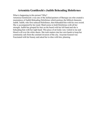 Artemisia Gentileschi s Judith Beheading Holofernes
What is happening in this picture? Why?
Artemisia Gentileschi s was one of the skilled painters of Baroque era who created a
masterpiece of Judith Beheading Holofernes which portrays the biblical character,
Judith. Judith, who first seduced Holofernes, then beheaded him with his own sword.
She is accompanied by her maid. Maid seems to hold Holofernes with all her
strength. Judith has grasped his hair on the beard with her left hand and she is
beheading him with her right hand. This piece of art looks very violent to me and
blood is all over the white sheets. She took matters into her own hands to keep her
community safe from the constant invasion of the city. Assyrian General was
Fascinated with her beauty and asked her to dine with him, planning
 