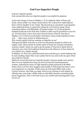God Uses Imperfect People
God uses imperfect people.
God can and often does use imperfect people to accomplish his purposes.
Look at the lineage of Jesus in Matthew 1:3[ 0]. Judah the father of Perez and
Zerah, whose mother was Tamar. Read Genesis 38[ 1] about how Judah fathered
Perez with his daughter in law Tamar. She dressed up as a prostitute to get pregnant
when Judah had money to spend after selling the wool from his sheep. David
committed adultery with Bathsheba. (II Samuel chapter 11[ 2]) David had her
husband Euriah put in the front lines of battle to make sure he got killed to cover his
sin. Yet God chose to have Jesuscome from the house of David. Note that in
Matthew 1:6 [ 3] David was the father of Solomon, whose mother had been Uriah s
wife. ... Show more content on Helpwriting.net ...
Why would a perfect God use someone as imperfect as me?
Througout the Bible, God tells us of the less than perfect people he called to do
mighty works. Moses before he led the nation of Israel out of Eqypt committed a
senseless murder. Jonah was used to get the people of Ninevah to repent after he
refused to serve God. Paul ruthlessly hunted down the followers of Jesus before he
was called to be a mighty disciple.
In Matthew 16, Peter was called blessed by Jesus and then got a sound rebuking after
he said somthing stupid. Peter wasn t perfect but he was used as the one upon whom
Jesus built his Church!
Maybe the reason that God uses imperfect people is because people aren t perfect.
Don t let your imperfections keep you from serving God.seasoned pastoral
wisdom, exploring the stories of eight imperfect people portrayed in the Bible.
Packer shows you how their struggles and triumphs in following God relate to your
own experiences as a disciple. Packer teams up with expert Bible study writer,
Carolyn Nystrom, who helps you apply what you are learning in each chapter by
offering some extra helps: a Bible study on each Bible character; journaling ideas;
prayer suggestions. Here is the book to give you comfort and encouragement if you
are not yet
 